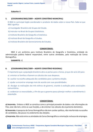 Prof. Leandro Signori
Aula 00
Conhecimentos Técnicos para o IBGE
www.estrategiaconcursos.com.br
13
22
Gabarito: E
5. (CESGRANRIO/IBGE/2009 – AGENTE CENSITÁRIO MUNICIPAL)
O IBGE é o principal órgão coordenador e produtor de dados sobre o nosso País. Sabe-se que
IBGE significa:
a) Investigador Brasileiro de Grupos de Estudo.
b) Instrutor no Brasil de Grupos Estatísticos.
c) Instituto Brasileiro de Geografia e Estatística.
d) Instituto Brasil de Geografia e Estudos.
e) Instituto Brasileiro de Gerenciamento de Estudos.
COMENTÁRIOS:
IBGE é um acrônimo para Instituto Brasileiro de Geografia e Estatística, entidade da
administração pública federal responsável, entre outras atividades, pela realização do Censo
Demográfico.
GABARITO: C
6. (CESGRANRIO/IBGE/2009 – AGENTE CENSITÁRIO REGIONAL)
É importante que a população brasileira abra as portas para o Censo, já que ele será útil para:
a) orientar as famílias a fazerem os cálculos das suas despesas.
b) auxiliar na escolha adequada dos candidatos para a próxima eleição.
c) ajudar a encontrar emprego mais de acordo com suas possibilidades.
d) divulgar as realizações das três esferas de governo, visando à avaliação pelas associações
comunitárias.
e) evidenciar as necessidades, a fim de que o governo possa planejar melhor o atendimento à
população.
COMENTÁRIOS:
a) Incorreta. Embora o IBGE se constitua como o principal provedor de dados e de informações do
País, este não tem, entre as suas funções, a de orientar nos cálculos do orçamento doméstico.
b) Incorreta. A pesquisa do Censo Demográfico não tem caráter político, não interferindo na escolha
de candidatos, tão pouco no andamento das eleições.
c) Incorreta. Não está entre as atividades do Censo Demográfico a orientação na busca de empregos.
Equipe Leandro Signori, Larissa Freire, Leandro Signori
Aula 01
Conhecimentos Técnicos p/ IBGE - Temporários (Agente Censitário Municipal e Supervisor) - Pós-Edital
www.estrategiaconcursos.com.br
0
00000000000 - DEMO
==0==
 