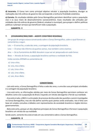Prof. Leandro Signori
Aula 00
Conhecimentos Técnicos para o IBGE
www.estrategiaconcursos.com.br
14
22
d) Incorreta. O Censo tem como principal objetivo retratar a população brasileira, divulgar as
realizações das três esferas do governo não corresponde a nenhuma finalidade estatística.
e) Correta. Os resultados obtidos pelo Censo Demográfico permitem identificar como a população
vive e os seus níveis de desenvolvimento socioeconômico. Esses resultados são utilizados por
entidades das três esferas de governo (federal, estadual e municipal), para propor e definir políticas
públicas e planejar serviços que beneficiam toda a população.
GABARITO: E
7. (CESGRANRIO/IBGE/2009 – AGENTE CENSITÁRIO REGIONAL)
Um grupo de amigos estava conversando sobre o Censo Demográfico, sobre o qual fizeram os
comentários a seguir.
Laís: — O censo faz, a cada dez anos, a contagem da população brasileira.
Lino: — O censo não informa só quantos somos, mas também como vivemos.
Ana: — Só os funcionários do IBGE discutem o que vai ser pesquisado em cada Censo.
Beto: — Através do Censo, a população brasileira conhece a realidade do País.
Estão corretos APENAS os comentários de
a) Lino e Ana.
b) Lino, Ana e Beto.
c) Laís, Lino e Ana.
d) Laís, Lino e Beto.
e) Laís, Ana e Beto.
COMENTÁRIOS:
- Laís está certa, o Censo Demográfico é feito a cada dez anos, e uma das suas principais atividades
é a contagem da população brasileira.
- Lino está certo, as informações obtidas por meio do Censo Demográfico permitem conhecer em
detalhes como vive a população do Brasil, traçando um retrato abrangente e fiel de sua realidade.
- Ana está errada, o IBGE é o articulador do processo de discussão das questões a serem investigadas
no Censo Demográfico, mas ele não define sozinho quais pontos serão analisados. Isto é feito com
base em amplas consultas e debates com representantes da sociedade brasileira e órgãos técnico-
governamentais.
- Beto está certo, porque um dos objetivos principais do Censo Demográfico é fornecer à população
brasileira um retrato da sua realidade.
Sendo assim, somente Ana está errada em seu comentário sobre o Censo Demográfico.
GABARITO: D
Equipe Leandro Signori, Larissa Freire, Leandro Signori
Aula 01
Conhecimentos Técnicos p/ IBGE - Temporários (Agente Censitário Municipal e Supervisor) - Pós-Edital
www.estrategiaconcursos.com.br
0
00000000000 - DEMO
 