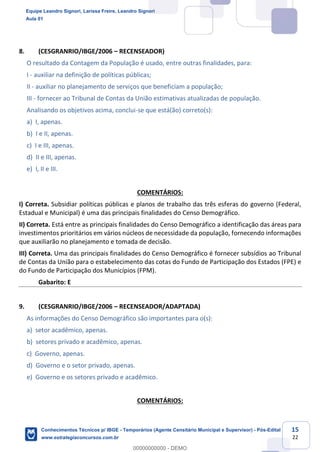 Prof. Leandro Signori
Aula 00
Conhecimentos Técnicos para o IBGE
www.estrategiaconcursos.com.br
15
22
8. (CESGRANRIO/IBGE/2006 – RECENSEADOR)
O resultado da Contagem da População é usado, entre outras finalidades, para:
I - auxiliar na definição de políticas públicas;
II - auxiliar no planejamento de serviços que beneficiam a população;
III - fornecer ao Tribunal de Contas da União estimativas atualizadas de população.
Analisando os objetivos acima, conclui-se que está(ão) correto(s):
a) I, apenas.
b) I e II, apenas.
c) I e III, apenas.
d) II e III, apenas.
e) I, II e III.
COMENTÁRIOS:
I) Correta. Subsidiar políticas públicas e planos de trabalho das três esferas do governo (Federal,
Estadual e Municipal) é uma das principais finalidades do Censo Demográfico.
II) Correta. Está entre as principais finalidades do Censo Demográfico a identificação das áreas para
investimentos prioritários em vários núcleos de necessidade da população, fornecendo informações
que auxiliarão no planejamento e tomada de decisão.
III) Correta. Uma das principais finalidades do Censo Demográfico é fornecer subsídios ao Tribunal
de Contas da União para o estabelecimento das cotas do Fundo de Participação dos Estados (FPE) e
do Fundo de Participação dos Municípios (FPM).
Gabarito: E
9. (CESGRANRIO/IBGE/2006 – RECENSEADOR/ADAPTADA)
As informações do Censo Demográfico são importantes para o(s):
a) setor acadêmico, apenas.
b) setores privado e acadêmico, apenas.
c) Governo, apenas.
d) Governo e o setor privado, apenas.
e) Governo e os setores privado e acadêmico.
COMENTÁRIOS:
Equipe Leandro Signori, Larissa Freire, Leandro Signori
Aula 01
Conhecimentos Técnicos p/ IBGE - Temporários (Agente Censitário Municipal e Supervisor) - Pós-Edital
www.estrategiaconcursos.com.br
0
00000000000 - DEMO
 