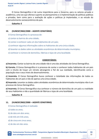 Prof. Leandro Signori
Aula 00
Conhecimentos Técnicos para o IBGE
www.estrategiaconcursos.com.br
16
22
O Censo Demográfico é de suma importância para o Governo, para os setores privado e
acadêmico, uma vez que oferece suporte ao planejamento e à implementação de políticas públicas
e privadas, bem como para a avaliação de ações e políticas já implantadas, e ao estudo do
desenvolvimento socioeconômico do país.
Gabarito: E
10. (VUNESP/IBGE/2000 – AGENTE CENSITÁRIO)
O Censo Demográfico é o processo de:
a) contar os bairros de uma cidade;
b) contar e conhecer cada um dos habitantes de um país;
c) conhecer algumas informações sobre os habitantes de uma única cidade;
d) levantar os dados sobre as atividades econômicas de determinados municípios;
e) conhecer o número de domicílios, fábricas e lojas de uma localidade.
COMENTÁRIOS:
a) Incorreta. Contar os bairros de uma cidade não é uma das atividades do Censo Demográfico.
b) Correta. O Censo Demográfico é o processo de contar e conhecer todos habitantes de um país
com o intuito de traçar um retrato abrangente e fiel de sua realidade, identificando como a
população vive e seus níveis de desenvolvimento.
c) Incorreta. O Censo Demográfico busca conhecer a totalidade das informações de todos os
habitantes de um país e não de apenas uma única cidade.
d) Incorreta. Levantar os dados sobre atividades econômicas de determinados municípios não é um
processo do Censo Demográfico.
e) Incorreta. O Censo Demográfico visa conhecer o número de domicílios de um país e a realidade
de seus habitantes e não a quantidade de fábricas e lojas de uma localidade.
Gabarito: B
11. (VUNESP/IBGE/2000 – AGENTE CENSITÁRIO)
O Censo Demográfico é realizado:
a) todos os anos;
b) de dois em dois anos;
c) de três em três anos;
d) de cinco em cinco anos;
e) de dez em dez anos.
Equipe Leandro Signori, Larissa Freire, Leandro Signori
Aula 01
Conhecimentos Técnicos p/ IBGE - Temporários (Agente Censitário Municipal e Supervisor) - Pós-Edital
www.estrategiaconcursos.com.br
0
00000000000 - DEMO
 