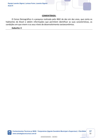 Prof. Leandro Signori
Aula 00
Conhecimentos Técnicos para o IBGE
www.estrategiaconcursos.com.br
17
22
COMENTÁRIOS:
O Censo Demográfico é a pesquisa realizada pelo IBGE de dez em dez anos, que conta os
habitantes do Brasil e obtém informações que permitem identificar as suas características, as
condições em que vivem e os seus níveis de desenvolvimento socioeconômico.
Gabarito: E
Equipe Leandro Signori, Larissa Freire, Leandro Signori
Aula 01
Conhecimentos Técnicos p/ IBGE - Temporários (Agente Censitário Municipal e Supervisor) - Pós-Edital
www.estrategiaconcursos.com.br
0
00000000000 - DEMO
 