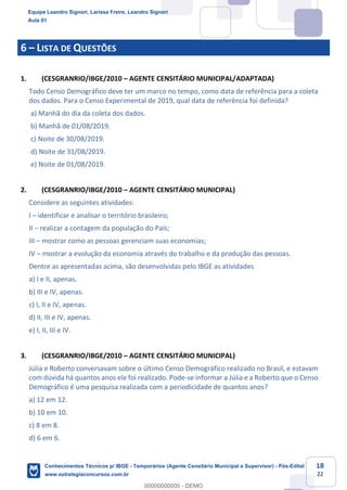 Prof. Leandro Signori
Aula 00
Conhecimentos Técnicos para o IBGE
www.estrategiaconcursos.com.br
18
22
6 – LISTA DE QUESTÕES
1. (CESGRANRIO/IBGE/2010 – AGENTE CENSITÁRIO MUNICIPAL/ADAPTADA)
Todo Censo Demográfico deve ter um marco no tempo, como data de referência para a coleta
dos dados. Para o Censo Experimental de 2019, qual data de referência foi definida?
a) Manhã do dia da coleta dos dados.
b) Manhã de 01/08/2019.
c) Noite de 30/08/2019.
d) Noite de 31/08/2019.
e) Noite de 01/08/2019.
2. (CESGRANRIO/IBGE/2010 – AGENTE CENSITÁRIO MUNICIPAL)
Considere as seguintes atividades:
I – identificar e analisar o território brasileiro;
II – realizar a contagem da população do País;
III – mostrar como as pessoas gerenciam suas economias;
IV – mostrar a evolução da economia através do trabalho e da produção das pessoas.
Dentre as apresentadas acima, são desenvolvidas pelo IBGE as atividades
a) I e II, apenas.
b) III e IV, apenas.
c) I, II e IV, apenas.
d) II, III e IV, apenas.
e) I, II, III e IV.
3. (CESGRANRIO/IBGE/2010 – AGENTE CENSITÁRIO MUNICIPAL)
Júlia e Roberto conversavam sobre o último Censo Demográfico realizado no Brasil, e estavam
com dúvida há quantos anos ele foi realizado. Pode-se informar a Júlia e a Roberto que o Censo
Demográfico é uma pesquisa realizada com a periodicidade de quantos anos?
a) 12 em 12.
b) 10 em 10.
c) 8 em 8.
d) 6 em 6.
Equipe Leandro Signori, Larissa Freire, Leandro Signori
Aula 01
Conhecimentos Técnicos p/ IBGE - Temporários (Agente Censitário Municipal e Supervisor) - Pós-Edital
www.estrategiaconcursos.com.br
0
00000000000 - DEMO
 