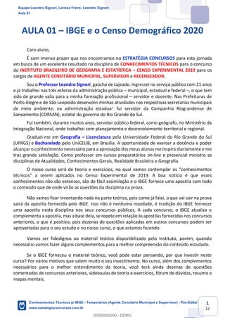 Conhecimentos Técnicos para o IBGE
www.estrategiaconcursos.com.br
1
22
AULA 01 – IBGE e o Censo Demográfico 2020
Caro aluno,
É com imenso prazer que nos encontramos no ESTRATÉGIA CONCURSOS para esta jornada
em busca de um excelente resultado na disciplina de CONHECIMENTOS TÉCNICOS para o concurso
do INSTITUTO BRASILEIRO DE GEOGRAFIA E ESTATÍSTICA – CENSO EXPERIMENTAL 2019 para os
cargos de AGENTE CENSITÁRIO MUNICIPAL, SUPERVISOR e RECENSEADOR.
Sou o Professor Leandro Signori, gaúcho de Lajeado. Ingressei no serviço público com 21 anos
e já trabalhei nas três esferas da administração pública – municipal, estadual e federal –, o que tem
sido de grande valia para a minha formação profissional – servidor e docente. Nas Prefeituras de
Porto Alegre e de São Leopoldo desenvolvi minhas atividades nas respectivas secretarias municipais
de meio ambiente; na administração estadual, fui servidor da Companhia Riograndense de
Saneamento (CORSAN), estatal do governo do Rio Grande do Sul.
Fui também, durante muitos anos, servidor público federal, como geógrafo, no Ministério da
Integração Nacional, onde trabalhei com planejamento e desenvolvimento territorial e regional.
Graduei-me em Geografia – Licenciatura pela Universidade Federal do Rio Grande do Sul
(UFRGS) e Bacharelado pelo UniCEUB, em Brasília. A oportunidade de exercer a docência e poder
alcançar o conhecimento necessário para a aprovação dos meus alunos me inspira diariamente e me
traz grande satisfação. Como professor em cursos preparatórios on-line e presencial ministro as
disciplinas de Atualidades, Conhecimentos Gerais, Realidade Brasileira e Geografia.
O nosso curso será de teoria e exercícios, no qual vamos contemplar os “conhecimentos
técnicos” a serem aplicados no Censo Experimental de 2019. A boa notícia é que esses
conhecimentos não são extensos, são de fácil assimilação e o IBGE fornece uma apostila com todo
o conteúdo que de onde virão as questões da disciplina na prova.
Não vamos ficar inventando nada na parte teórica, pois como já falei, o que vai cair na prova
sairá da apostila fornecida pelo IBGE. Isso não é nenhuma novidade, é tradição do IBGE fornecer
uma apostila nesta disciplina nos seus concursos públicos. A cada concurso, o IBGE atualiza e
complementa a apostila, mas a base dela, se repete em relação às apostilas fornecidas nos concursos
anteriores, o que é positivo, pois dezenas de questões aplicadas em outros concursos podem ser
aproveitadas para o seu estudo e no nosso curso, o que estamos fazendo.
Vamos ser fidedignos ao material teórico disponibilizado pelo Instituto, porém, quando
necessário vamos fazer alguns complementos para a melhor compreensão do conteúdo estudado.
Se o IBGE forneceu o material teórico, você pode estar pensando, por que investir neste
curso? Por vários motivos que valem muito o seu investimento. No curso, além dos complementos
necessários para o melhor entendimento da teoria, você terá ainda dezenas de questões
comentadas de concursos anteriores, videoaulas de teoria e exercícios, fórum de dúvidas, resumo e
mapas mentais.
Equipe Leandro Signori, Larissa Freire, Leandro Signori
Aula 01
Conhecimentos Técnicos p/ IBGE - Temporários (Agente Censitário Municipal e Supervisor) - Pós-Edital
www.estrategiaconcursos.com.br
0
00000000000 - DEMO
 