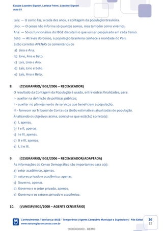 Prof. Leandro Signori
Aula 00
Conhecimentos Técnicos para o IBGE
www.estrategiaconcursos.com.br
20
22
Laís: — O censo faz, a cada dez anos, a contagem da população brasileira.
Lino: — O censo não informa só quantos somos, mas também como vivemos.
Ana: — Só os funcionários do IBGE discutem o que vai ser pesquisado em cada Censo.
Beto: — Através do Censo, a população brasileira conhece a realidade do País.
Estão corretos APENAS os comentários de
a) Lino e Ana.
b) Lino, Ana e Beto.
c) Laís, Lino e Ana.
d) Laís, Lino e Beto.
e) Laís, Ana e Beto.
8. (CESGRANRIO/IBGE/2006 – RECENSEADOR)
O resultado da Contagem da População é usado, entre outras finalidades, para:
I - auxiliar na definição de políticas públicas;
II - auxiliar no planejamento de serviços que beneficiam a população;
III - fornecer ao Tribunal de Contas da União estimativas atualizadas de população.
Analisando os objetivos acima, conclui-se que está(ão) correto(s):
a) I, apenas.
b) I e II, apenas.
c) I e III, apenas.
d) II e III, apenas.
e) I, II e III.
9. (CESGRANRIO/IBGE/2006 – RECENSEADOR/ADAPTADA)
As informações do Censo Demográfico são importantes para o(s):
a) setor acadêmico, apenas.
b) setores privado e acadêmico, apenas.
c) Governo, apenas.
d) Governo e o setor privado, apenas.
e) Governo e os setores privado e acadêmico.
10. (VUNESP/IBGE/2000 – AGENTE CENSITÁRIO)
Equipe Leandro Signori, Larissa Freire, Leandro Signori
Aula 01
Conhecimentos Técnicos p/ IBGE - Temporários (Agente Censitário Municipal e Supervisor) - Pós-Edital
www.estrategiaconcursos.com.br
0
00000000000 - DEMO
 