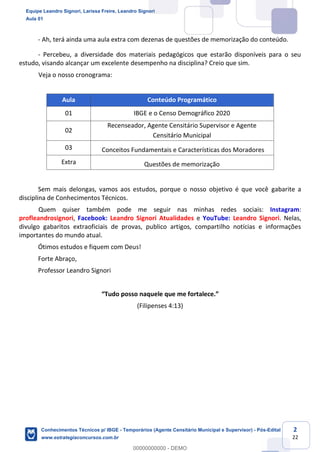 Prof. Leandro Signori
Aula 00
Conhecimentos Técnicos para o IBGE
www.estrategiaconcursos.com.br
2
22
- Ah, terá ainda uma aula extra com dezenas de questões de memorização do conteúdo.
- Percebeu, a diversidade dos materiais pedagógicos que estarão disponíveis para o seu
estudo, visando alcançar um excelente desempenho na disciplina? Creio que sim.
Veja o nosso cronograma:
Aula Conteúdo Programático
01 IBGE e o Censo Demográfico 2020
02
Recenseador, Agente Censitário Supervisor e Agente
Censitário Municipal
03 Conceitos Fundamentais e Características dos Moradores
Extra Questões de memorização
Sem mais delongas, vamos aos estudos, porque o nosso objetivo é que você gabarite a
disciplina de Conhecimentos Técnicos.
Quem quiser também pode me seguir nas minhas redes sociais: Instagram:
profleandrosignori, Facebook: Leandro Signori Atualidades e YouTube: Leandro Signori. Nelas,
divulgo gabaritos extraoficiais de provas, publico artigos, compartilho notícias e informações
importantes do mundo atual.
Ótimos estudos e fiquem com Deus!
Forte Abraço,
Professor Leandro Signori
“Tudo posso naquele que me fortalece.”
(Filipenses 4:13)
Equipe Leandro Signori, Larissa Freire, Leandro Signori
Aula 01
Conhecimentos Técnicos p/ IBGE - Temporários (Agente Censitário Municipal e Supervisor) - Pós-Edital
www.estrategiaconcursos.com.br
0
00000000000 - DEMO
 