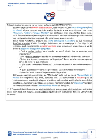 Prof. Leandro Signori
Aula 00
Conhecimentos Técnicos para o IBGE
www.estrategiaconcursos.com.br
3
22
Antes de iniciarmos o nosso curso, vamos a alguns AVISOS IMPORTANTES:
1) Com o objetivo de otimizar os seus estudos, você encontrará, em nossa plataforma (Área
do aluno), alguns recursos que irão auxiliar bastante a sua aprendizagem, tais como
“Resumos”, “Slides” e “Mapas Mentais” dos conteúdos mais importantes desse curso.
Essas ferramentas de aprendizagem irão te auxiliar a perceber aqueles tópicos da matéria
que você precisa dominar, que você não pode ir para a prova sem ler.
2) Em nossa Plataforma, procure pela Trilha Estratégica e Monitoria da sua respectiva
área/concurso alvo. A Trilha Estratégica é elaborada pela nossa equipe do Coaching. Ela irá
te indicar qual é exatamente o melhor caminho a ser seguido em seus estudos e vai te
ajudar a responder as seguintes perguntas:
- Qual a melhor ordem para estudar as aulas? Quais são os assuntos mais
importantes?
- Qual a melhor ordem de estudo das diferentes matérias? Por onde eu começo?
- “Estou sem tempo e o concurso está próximo!” Posso estudar apenas algumas
partes do curso? O que priorizar?
- O que fazer a cada sessão de estudo? Quais assuntos revisar e quando devo revisá-
los?
- A quais questões deve ser dada prioridade? Quais simulados devo resolver?
- Quais são os trechos mais importantes da legislação?
3) Procure, nas instruções iniciais da “Monitoria”, pelo Link da nossa “Comunidade de
Alunos” no Telegram da sua área / concurso alvo. Essa comunidade é exclusiva para os
nossos assinantes e será utilizada para orientá-los melhor sobre a utilização da nossa Trilha
Estratégica. As melhores dúvidas apresentadas nas transmissões da “Monitoria” também
serão respondidas na nossa Comunidade de Alunos do Telegram.
(*) O Telegram foi escolhido por ser a única plataforma que preserva a intimidade dos assinantes
e que, além disso, tem recursos tecnológicos compatíveis com os objetivos da nossa Comunidade
de Alunos.
Equipe Leandro Signori, Larissa Freire, Leandro Signori
Aula 01
Conhecimentos Técnicos p/ IBGE - Temporários (Agente Censitário Municipal e Supervisor) - Pós-Edital
www.estrategiaconcursos.com.br
0
00000000000 - DEMO
 