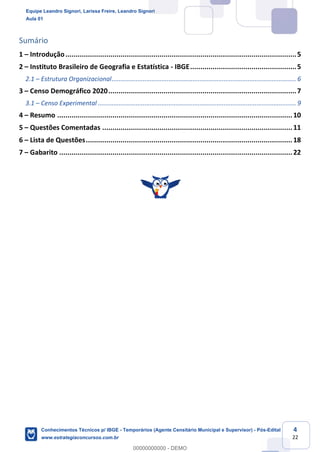 Prof. Leandro Signori
Aula 00
Conhecimentos Técnicos para o IBGE
www.estrategiaconcursos.com.br
4
22
Sumário
1 – Introdução.................................................................................................................5
2 – Instituto Brasileiro de Geografia e Estatística - IBGE....................................................5
2.1 – Estrutura Organizacional........................................................................................................... 6
3 – Censo Demográfico 2020............................................................................................7
3.1 – Censo Experimental ................................................................................................................... 9
4 – Resumo ...................................................................................................................10
5 – Questões Comentadas .............................................................................................11
6 – Lista de Questões.....................................................................................................18
7 – Gabarito ..................................................................................................................22
Equipe Leandro Signori, Larissa Freire, Leandro Signori
Aula 01
Conhecimentos Técnicos p/ IBGE - Temporários (Agente Censitário Municipal e Supervisor) - Pós-Edital
www.estrategiaconcursos.com.br
0
00000000000 - DEMO
 