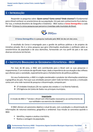 Prof. Leandro Signori
Aula 00
Conhecimentos Técnicos para o IBGE
www.estrategiaconcursos.com.br
5
22
1 – INTRODUÇÃO
Responder as perguntas sobre: Quem somos? Como somos? Onde vivemos? é fundamental
para o Brasil conhecer as características de sua população. Um país sem conhecimento fica à deriva.
Por isso, o Instituto Brasileiro de Geografia e Estatística - IBGE realiza o Censo Demográfico a cada
década. O Censo é a única pesquisa que percorre e investiga cada município do Brasil.
O Censo Demográfico é a pesquisa realizada pelo IBGE de dez em dez anos.
O resultado do Censo é empregado para a gestão de políticas públicas e de projetos da
iniciativa privada. Ele é a única pesquisa que gera informações atualizadas e confiáveis sobre as
características da população e de seus domicílios, fornecendo um rico perfil do país e de suas
diversas estruturas territoriais.
2 – INSTITUTO BRASILEIRO DE GEOGRAFIA E ESTATÍSTICA - IBGE
Por mais de 80 anos, o IBGE vem contribuindo para o Brasil com as suas pesquisas e
mapeamentos. É um instituto de significado ímpar, dada a importância da sua atuação e dos reflexos
que oferece para a sociedade, especialmente para o fortalecimento de políticas públicas.
Em seus fundamentos, o IBGE é o órgão coordenador e produtor de informações estatísticas
e geográficas do país. Para que suas atividades possam cobrir todo território nacional, a instituição
conta com uma rede nacional de pesquisa e disseminação, composta por:
❖ 27 Unidades Estaduais (26 nas capitais dos estados e 1 no Distrito Federal);
❖ 570 Agências de Coleta de Dados nos principais municípios.
Importante
A missão do IBGE é “retratar o Brasil com informações necessárias ao conhecimento de
sua realidade e ao exercício da cidadania”.
O IBGE oferece um panorama objetivo e atual do país, com a produção e a disseminação de
informações de natureza estatística, geográfica e ambiental. Essa missão se concretiza quando o
IBGE:
▪ Identifica, mapeia e analisa o território;
▪ Realiza a contagem da população;
Equipe Leandro Signori, Larissa Freire, Leandro Signori
Aula 01
Conhecimentos Técnicos p/ IBGE - Temporários (Agente Censitário Municipal e Supervisor) - Pós-Edital
www.estrategiaconcursos.com.br
0
00000000000 - DEMO
 