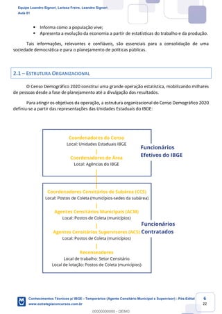 Prof. Leandro Signori
Aula 00
Conhecimentos Técnicos para o IBGE
www.estrategiaconcursos.com.br
6
22
▪ Informa como a população vive;
▪ Apresenta a evolução da economia a partir de estatísticas do trabalho e da produção.
Tais informações, relevantes e confiáveis, são essenciais para a consolidação de uma
sociedade democrática e para o planejamento de políticas públicas.
2.1 – ESTRUTURA ORGANIZACIONAL
O Censo Demográfico 2020 constitui uma grande operação estatística, mobilizando milhares
de pessoas desde a fase de planejamento até a divulgação dos resultados.
Para atingir os objetivos da operação, a estrutura organizacional do Censo Demográfico 2020
definiu-se a partir das representações das Unidades Estaduais do IBGE:
Equipe Leandro Signori, Larissa Freire, Leandro Signori
Aula 01
Conhecimentos Técnicos p/ IBGE - Temporários (Agente Censitário Municipal e Supervisor) - Pós-Edital
www.estrategiaconcursos.com.br
0
00000000000 - DEMO
 