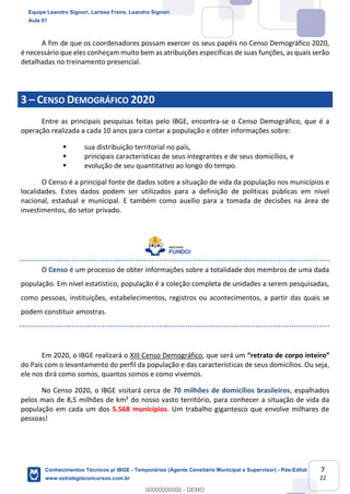 Prof. Leandro Signori
Aula 00
Conhecimentos Técnicos para o IBGE
www.estrategiaconcursos.com.br
7
22
A fim de que os coordenadores possam exercer os seus papéis no Censo Demográfico 2020,
é necessário que eles conheçam muito bem as atribuições específicas de suas funções, as quais serão
detalhadas no treinamento presencial.
3 – CENSO DEMOGRÁFICO 2020
Entre as principais pesquisas feitas pelo IBGE, encontra-se o Censo Demográfico, que é a
operação realizada a cada 10 anos para contar a população e obter informações sobre:
▪ sua distribuição territorial no país,
▪ principais características de seus integrantes e de seus domicílios, e
▪ evolução de seu quantitativo ao longo do tempo.
O Censo é a principal fonte de dados sobre a situação de vida da população nos municípios e
localidades. Estes dados podem ser utilizados para a definição de políticas públicas em nível
nacional, estadual e municipal. E também como auxílio para a tomada de decisões na área de
investimentos, do setor privado.
O Censo é um processo de obter informações sobre a totalidade dos membros de uma dada
população. Em nível estatístico, população é a coleção completa de unidades a serem pesquisadas,
como pessoas, instituições, estabelecimentos, registros ou acontecimentos, a partir das quais se
podem constituir amostras.
Em 2020, o IBGE realizará o XIII Censo Demográfico, que será um “retrato de corpo inteiro”
do País com o levantamento do perfil da população e das características de seus domicílios. Ou seja,
ele nos dirá como somos, quantos somos e como vivemos.
No Censo 2020, o IBGE visitará cerca de 70 milhões de domicílios brasileiros, espalhados
pelos mais de 8,5 milhões de km² do nosso vasto território, para conhecer a situação de vida da
população em cada um dos 5.568 municípios. Um trabalho gigantesco que envolve milhares de
pessoas!
Equipe Leandro Signori, Larissa Freire, Leandro Signori
Aula 01
Conhecimentos Técnicos p/ IBGE - Temporários (Agente Censitário Municipal e Supervisor) - Pós-Edital
www.estrategiaconcursos.com.br
0
00000000000 - DEMO
 