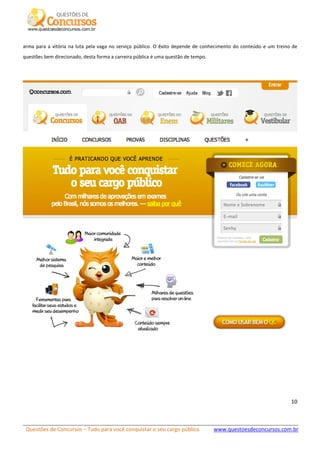 Questões de Concursos – Tudo para você conquistar o seu cargo público www.questoesdeconcursos.com.br]
10
arma para a vitória na luta pela vaga no serviço público. O êxito depende de conhecimento do conteúdo e um treino de
questões bem direcionado, desta forma a carreira pública é uma questão de tempo.
 