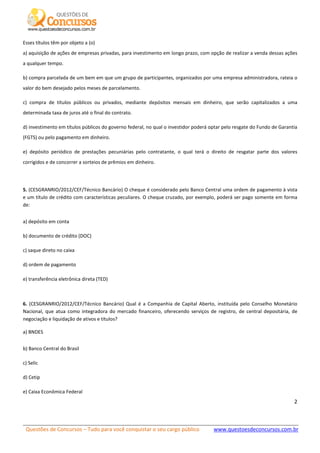 Questões de Concursos – Tudo para você conquistar o seu cargo público www.questoesdeconcursos.com.br]
2
Esses títulos têm por objeto a (o)
a) aquisição de ações de empresas privadas, para investimento em longo prazo, com opção de realizar a venda dessas ações
a qualquer tempo.
b) compra parcelada de um bem em que um grupo de participantes, organizados por uma empresa administradora, rateia o
valor do bem desejado pelos meses de parcelamento.
c) compra de títulos públicos ou privados, mediante depósitos mensais em dinheiro, que serão capitalizados a uma
determinada taxa de juros até o final do contrato.
d) investimento em títulos públicos do governo federal, no qual o investidor poderá optar pelo resgate do Fundo de Garantia
(FGTS) ou pelo pagamento em dinheiro.
e) depósito periódico de prestações pecuniárias pelo contratante, o qual terá o direito de resgatar parte dos valores
corrigidos e de concorrer a sorteios de prêmios em dinheiro.
5. (CESGRANRIO/2012/CEF/Técnico Bancário) O cheque é considerado pelo Banco Central uma ordem de pagamento à vista
e um título de crédito com características peculiares. O cheque cruzado, por exemplo, poderá ser pago somente em forma
de:
a) depósito em conta
b) documento de crédito (DOC)
c) saque direto no caixa
d) ordem de pagamento
e) transferência eletrônica direta (TED)
6. (CESGRANRIO/2012/CEF/Técnico Bancário) Qual é a Companhia de Capital Aberto, instituída pelo Conselho Monetário
Nacional, que atua como integradora do mercado financeiro, oferecendo serviços de registro, de central depositária, de
negociação e liquidação de ativos e títulos?
a) BNDES
b) Banco Central do Brasil
c) Selic
d) Cetip
e) Caixa Econômica Federal
 