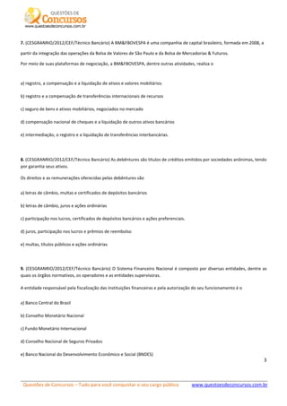 Questões de Concursos – Tudo para você conquistar o seu cargo público www.questoesdeconcursos.com.br]
3
7. (CESGRANRIO/2012/CEF/Técnico Bancário) A BM&FBOVESPA é uma companhia de capital brasileiro, formada em 2008, a
partir da integração das operações da Bolsa de Valores de São Paulo e da Bolsa de Mercadorias & Futuros.
Por meio de suas plataformas de negociação, a BM&FBOVESPA, dentre outras atividades, realiza o
a) registro, a compensação e a liquidação de ativos e valores mobiliários
b) registro e a compensação de transferências internacionais de recursos
c) seguro de bens e ativos mobiliários, negociados no mercado
d) compensação nacional de cheques e a liquidação de outros ativos bancários
e) intermediação, o registro e a liquidação de transferências interbancárias.
8. (CESGRANRIO/2012/CEF/Técnico Bancário) As debêntures são títulos de créditos emitidos por sociedades anônimas, tendo
por garantia seus ativos.
Os direitos e as remunerações oferecidas pelas debêntures são
a) letras de câmbio, multas e certificados de depósitos bancários
b) letras de câmbio, juros e ações ordinárias
c) participação nos lucros, certificados de depósitos bancários e ações preferenciais.
d) juros, participação nos lucros e prêmios de reembolso
e) multas, títulos públicos e ações ordinárias
9. (CESGRANRIO/2012/CEF/Técnico Bancário) O Sistema Financeiro Nacional é composto por diversas entidades, dentre as
quais os órgãos normativos, os operadores e as entidades supervisoras.
A entidade responsável pela fiscalização das instituições financeiras e pela autorização do seu funcionamento é o
a) Banco Central do Brasil
b) Conselho Monetário Nacional
c) Fundo Monetário Internacional
d) Conselho Nacional de Seguros Privados
e) Banco Nacional do Desenvolvimento Econômico e Social (BNDES)
 