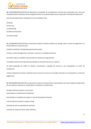 Questões de Concursos – Tudo para você conquistar o seu cargo público www.questoesdeconcursos.com.br]
4
10- (CESGRANRIO/2012/CEF/Técnico Bancário) As sociedades de arrendamento mercantil são constituídas sob a forma de
sociedade anônima, devendo constar obrigatoriamente na sua denominação social a expressão “Arrendamento Mercantil”.
Uma das operações típicas realizadas por essas sociedades é o(a)
a) leasing
b) factoring
c) underwriting
d) câmbio internacional
e) venda de ações
11. (CESGRANRIO/2012/CEF/Técnico Bancário) A política monetária enfatiza sua atuação sobre os meios de pagamento, os
títulos públicos e as taxas de juros.
A política monetária é considerada expansionista quando
a) reduz os meios de pagamento, retraindo o consumo e a atividade econômica.
b) mantém todas as condições macroeconômicas estáveis por longo período.
c) estabelece diretrizes de expansão da produção do mercado interno para o exterior.
d) realiza operações de crédito no exterior, aumentando a captação de recursos e, por consequência, os meios de
recebimento
e) eleva a liquidez da economia, injetando maior volume de recursos nos mercados, elevando, em consequência, os meios de
pagamentos.
12. (CESGRANRIO/2012/CEF/Técnico Bancário) As ações constituem títulos representativos da menor fração do capital social
de uma empresa, podendo ser classificadas em ordinárias ou preferenciais.
As ações ordinárias atribuem ao seu titular
a) prioridade no recebimento de dividendos
b) prioridade no reembolso do capital, no caso de dissolução da empresa
c) permissão para revenda a qualquer tempo
d) direito de voto na assembleia de acionistas
e) direito de compra de outras ações ordinárias
 