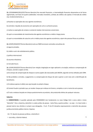 Questões de Concursos – Tudo para você conquistar o seu cargo público www.questoesdeconcursos.com.br]
5
13. (CESGRANRIO/2012/CEF/Técnico Bancário) No mercado financeiro, a intermediação financeira desenvolve-se de forma
segmentada, com base em quatro subdivisões: mercados monetário, cambial, de crédito e de capitais. O mercado de crédito
visa, fundamentalmente, a:
a) fiscalizar as operações dos seus agentes econômicos.
b) controlar a liquidez da economia com operações de curto e curtíssimo prazos.
c) realizar as operações de compra e venda de moedas internacionais conversíveis.
d) suprir as necessidades de investimentos dos agentes econômicos a médio e longo prazos.
e) suprir as necessidades de caixa de curto e médio prazos dos agentes econômicos, sejam eles pessoas físicas ou jurídicas.
14. (CESPE/2010/CEF/Técnico Bancário) Junto ao CMN funcionam comissões consultivas de
a) seguros privados.
b) crédito rural e de endividamento público.
c) política internacional.
d) assuntos tributários.
e) mercado futuro.
15. (CESPE/2010/CEF/Técnico Bancário) Com relação à legislação em vigor aplicável a circulação, endosso e compensação de
cheques, assinale a opção correta.
a) Os serviços de compensação de cheques e outros papéis são executados pelo BACEN, segundo normas editadas pelo CMN.
b) São proibidos a emissão, o pagamento e a compensação de cheque de valor superior a cem reais sem a identificação do
beneficiário.
c) O endosso apenas é válido caso seja lançado no próprio cheque.
d) Comete fraude o portador que, ao receber cheque por endosso em branco, completa-o com o nome de outra pessoa.
e) É nulo o endosso lançado em cheque posteriormente ao protesto, não produzindo efeitos de qualquer natureza.
Gabarito:
1- COMENTÁRIOS: A questão aplicada pela CESGRANRIO tem fundamento no novo Código Civil e versa sobre o tema
“domicílio”. Para a doutrina, domicílio é a sede jurídica da pessoa - tanto física, quanto jurídica – ou seja – é o local onde a
pessoal exerce seus direitos e cumpre suas obrigações. O art. 75 do CC disciplina expressamente o domicílio das pessoas
jurídicas de direito público interno. Vejamos
Art. 75. Quanto às pessoas jurídicas, o domicílio é:
I - da União, o Distrito Federal;
 