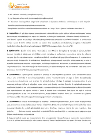 Questões de Concursos – Tudo para você conquistar o seu cargo público www.questoesdeconcursos.com.br]
6
II - dos Estados e Territórios, as respectivas capitais;
III - do Município, o lugar onde funcione a administração municipal;
IV - das demais pessoas jurídicas, o lugar onde funcionarem as respectivas diretorias e administrações, ou onde elegerem
domicílio especial no seu estatuto ou atos constitutivos.
Como podemos perceber a questão foi literalmente retirada do Código Civil, e o gabarito correto é a alternativa “b”.
2- COMENTÁRIOS: O Selic é um sistema computadorizado e depositário dos títulos públicos federais (emitidos pelo Tesouro
Nacional e pelo Banco Central), cujo acesso só é permitido às instituições credenciadas a operarem no mercado financeiro. O
Selic (Sistema Especial de Liquidação e Custódia) tem por finalidade controlar e liquidar financeiramente as operações de
compra e venda de títulos públicos e manter sua custódia física e escritural. Através do Selic, os negócios realizados têm
liquidação imediata. Questão simples aplicada pela CESGRANRIO, cujo gabarito é a alternativa “d”.
3- COMENTÁRIOS: Questão muito básica relacionada ao tema Mercado de Capitais. O mercado de capitais, também
chamado mercado de ações pode ser dividido em dois mercados, se analisarmos o momento da oferta das ações no
mercado: são eles, mercado primário e mercado secundário. O mercado primário consiste no lançamento de novas ações no
mercado através de operações de underwriting. Quando uma empresa negocia suas ações pela primeira vez, ou seja, as
ações são emitidas pelas empresas e expostas para aquisição por investidores. Ao contrário no mercado secundário, não há o
lançamento de novas ações nem captação de novos recursos para o caixa da empresa, mas a revenda das ações pelos sócios
acionistas. A alternativa “d” é a que corresponde ao comando.
4- COMENTÁRIOS: A capitalização é o processo de aplicação de uma importância que rende a uma taxa determinada de
juros. É uma combinação de economia programada e sorteio. Funcionando como um jogo, os títulos de capitalização
representam um investimento onde o sorteio é o principal atrativo. Este tipo de aplicação tem características de uma
poupança, sendo que no final da aplicação a pessoa recebe parte do valor investido. Os títulos de capitalização apresentam
uma liquidez limitada, já que existe uma carência para o saque dos depósitos. Os Planos de Capitalização são regulamentados
pela Superintendência de Seguros Privados – SUSEP. É verdade que o contratante pode optar por pagar o título de
capitalização de uma só vez, e não de maneira periódica, mas o candidato deve ficar atento que a alternativa “e” – gabarito
correto da questão - não excluiu a possibilidade de pagamento em uma só parcela.
5- COMENTÁRIOS: O cheque, disciplinado pela Lei 7.357/85 e pela Convenção de Genebra, é uma ordem de pagamento à
vista, considerando-se não escrita qualquer menção em contrário. Entretanto como no Brasil já se tornou costume o uso de
cheques pré-datados (na verdade pós-datados), os credores do cheque na grande maioria das vezes respeitam a data
posterior. O cheque deve ser apresentado no prazo de 30 dias quando emitido na mesma praça de pagamento, e de
60 dias, quando emitido em outra praça.
O cheque cruzado é aquele que necessariamente deve ser depositado. Há duas formas de cruzamento: cruzamento (em
branco) no qual são feitos dois traços sobre o canto direito do cheque. Seu beneficiário não poderá descontar no caixa, mas
 