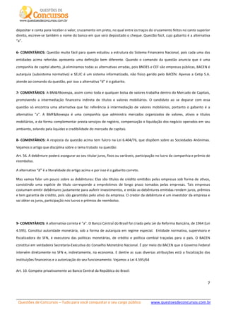 Questões de Concursos – Tudo para você conquistar o seu cargo público www.questoesdeconcursos.com.br]
7
depositar e conta para receber o valor; cruzamento em preto, no qual entre os traços do cruzamento feitos no canto superior
direito, escreve-se também o nome do banco em que será depositado o cheque. Questão fácil, cujo gabarito é a alternativa
“a”.
6- COMENTÁRIOS: Questão muito fácil para quem estudou a estrutura do Sistema Financeiro Nacional, pois cada uma das
entidades acima referidas apresenta uma definição bem diferente. Quando o comando da questão anuncia que é uma
companhia de capital aberto, já eliminamos todas as alternativas erradas, pois BNDES e CEF são empresas públicas, BACEN é
autarquia (subsistema normativo) e SELIC é um sistema informatizado, não físico gerido pelo BACEN. Apenas a Cetip S.A.
atende ao comando da questão, por isso a alternativa “d” é o gabarito.
7- COMENTÁRIOS: A BM&FBovespa, assim como toda e qualquer bolsa de valores trabalha dentro do Mercado de Capitais,
promovendo a intermediação financeira indireta de títulos e valores mobiliários. O candidato ao se deparar com essa
questão só encontra uma alternativa que faz referência à intermediação de valores mobiliários, portanto o gabarito é a
alternativa “a”. A BMF&Bovespa é uma companhia que administra mercados organizados de valores, ativos e títulos
mobiliários, e de forma complementar presta serviços de registro, compensação e liquidação dos negócio operados em seu
ambiente, zelando pela liquidez e credibilidade do mercado de capitais
8- COMENTÁRIOS: A resposta da questão acima tem fulcro na Lei 6.404/76, que dispõem sobre as Sociedades Anônimas.
Vejamos o artigo que disciplina sobre o tema tratado na questão:
Art. 56. A debênture poderá assegurar ao seu titular juros, fixos ou variáveis, participação no lucro da companhia e prêmio de
reembolso.
A alternativa “d” é a literalidade do artigo acima e por isso é o gabarito correto.
Mas vamos falar um pouco sobre as debêntures: Elas são títulos de crédito emitidos pelas empresas sob forma de ativos,
consistindo uma espécie de título corresponde a empréstimos de longo prazo tomados pelas empresas. Tais empresas
costumam emitir debêntures justamente para auferir investimentos, e então as debêntures emitidas rendem juros, prêmios
e tem garantia de crédito, pois são garantidas pelo ativo da empresa. O credor da debênture é um investidor da empresa e
vai obter os juros, participação nos lucros e prêmios de reembolso.
9- COMENTÁRIOS: A alternativa correta é “a”. O Banco Central do Brasil foi criado pela Lei da Reforma Bancária, de 1964 (Lei
4.595). Constitui autoridade monetária, sob a forma de autarquia em regime especial. Entidade normativa, supervisora e
fiscalizadora do SFN, é executora das políticas monetárias, de crédito e política cambial traçadas para o país. O BACEN
constitui em verdadeira Secretaria-Executiva do Conselho Monetário Nacional. É por meio do BACEN que o Governo Federal
intervém diretamente no SFN e, indiretamente, na economia. E dentre as suas diversas atribuições está a fiscalização das
instituições financeiras e a autorização do seu funcionamento. Vejamos a Lei 4.595/64
Art. 10. Compete privativamente ao Banco Central da República do Brasil:
 
