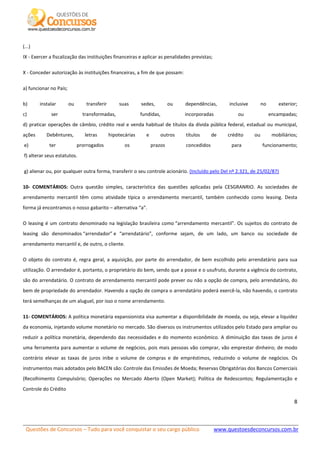 Questões de Concursos – Tudo para você conquistar o seu cargo público www.questoesdeconcursos.com.br]
8
(...)
IX - Exercer a fiscalização das instituições financeiras e aplicar as penalidades previstas;
X - Conceder autorização às instituições financeiras, a fim de que possam:
a) funcionar no País;
b) instalar ou transferir suas sedes, ou dependências, inclusive no exterior;
c) ser transformadas, fundidas, incorporadas ou encampadas;
d) praticar operações de câmbio, crédito real e venda habitual de títulos da dívida pública federal, estadual ou municipal,
ações Debêntures, letras hipotecárias e outros títulos de crédito ou mobiliários;
e) ter prorrogados os prazos concedidos para funcionamento;
f) alterar seus estatutos.
g) alienar ou, por qualquer outra forma, transferir o seu controle acionário. (Incluído pelo Del nº 2.321, de 25/02/87)
10- COMENTÁRIOS: Outra questão simples, característica das questões aplicadas pela CESGRANRIO. As sociedades de
arrendamento mercantil têm como atividade típica o arrendamento mercantil, também conhecido como leasing. Desta
forma já encontramos o nosso gabarito – alternativa “a”.
O leasing é um contrato denominado na legislação brasileira como “arrendamento mercantil”. Os sujeitos do contrato de
leasing são denominados “arrendador” e “arrendatário”, conforme sejam, de um lado, um banco ou sociedade de
arrendamento mercantil e, de outro, o cliente.
O objeto do contrato é, regra geral, a aquisição, por parte do arrendador, de bem escolhido pelo arrendatário para sua
utilização. O arrendador é, portanto, o proprietário do bem, sendo que a posse e o usufruto, durante a vigência do contrato,
são do arrendatário. O contrato de arrendamento mercantil pode prever ou não a opção de compra, pelo arrendatário, do
bem de propriedade do arrendador. Havendo a opção de compra o arrendatário poderá exercê-la, não havendo, o contrato
terá semelhanças de um aluguel, por isso o nome arrendamento.
11- COMENTÁRIOS: A política monetária expansionista visa aumentar a disponibilidade de moeda, ou seja, elevar a liquidez
da economia, injetando volume monetário no mercado. São diversos os instrumentos utilizados pelo Estado para ampliar ou
reduzir a política monetária, dependendo das necessidades e do momento econômico. A diminuição das taxas de juros é
uma ferramenta para aumentar o volume de negócios, pois mais pessoas vão comprar, vão emprestar dinheiro; de modo
contrário elevar as taxas de juros inibe o volume de compras e de empréstimos, reduzindo o volume de negócios. Os
instrumentos mais adotados pelo BACEN são: Controle das Emissões de Moeda; Reservas Obrigatórias dos Bancos Comerciais
(Recolhimento Compulsório; Operações no Mercado Aberto (Open Market); Política de Redescontos; Regulamentação e
Controle do Crédito
 
