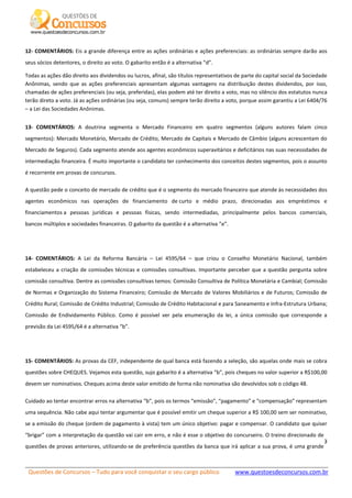 Questões de Concursos – Tudo para você conquistar o seu cargo público www.questoesdeconcursos.com.br]
9
12- COMENTÁRIOS: Eis a grande diferença entre as ações ordinárias e ações preferenciais: as ordinárias sempre darão aos
seus sócios detentores, o direito ao voto. O gabarito então é a alternativa “d”.
Todas as ações dão direito aos dividendos ou lucros, afinal, são títulos representativos de parte do capital social da Sociedade
Anônimas, sendo que as ações preferenciais apresentam algumas vantagens na distribuição destes dividendos, por isso,
chamadas de ações preferenciais (ou seja, preferidas), elas podem até ter direito a voto, mas no silêncio dos estatutos nunca
terão direto a voto. Já as ações ordinárias (ou seja, comuns) sempre terão direito a voto, porque assim garantiu a Lei 6404/76
– a Lei das Sociedades Anônimas.
13- COMENTÁRIOS: A doutrina segmenta o Mercado Financeiro em quatro segmentos (alguns autores falam cinco
segmentos): Mercado Monetário, Mercado de Crédito, Mercado de Capitais e Mercado de Câmbio (alguns acrescentam do
Mercado de Seguros). Cada segmento atende aos agentes econômicos superavitários e deficitários nas suas necessidades de
intermediação financeira. É muito importante o candidato ter conhecimento dos conceitos destes segmentos, pois o assunto
é recorrente em provas de concursos.
A questão pede o conceito de mercado de crédito que é o segmento do mercado financeiro que atende às necessidades dos
agentes econômicos nas operações de financiamento de curto e médio prazo, direcionadas aos empréstimos e
financiamentos a pessoas jurídicas e pessoas físicas, sendo intermediadas, principalmente pelos bancos comerciais,
bancos múltiplos e sociedades financeiras. O gabarito da questão é a alternativa “e”.
14- COMENTÁRIOS: A Lei da Reforma Bancária – Lei 4595/64 – que criou o Conselho Monetário Nacional, também
estabeleceu a criação de comissões técnicas e comissões consultivas. Importante perceber que a questão pergunta sobre
comissão consultiva. Dentre as comissões consultivas temos: Comissão Consultiva de Política Monetária e Cambial; Comissão
de Normas e Organização do Sistema Financeiro; Comissão de Mercado de Valores Mobiliários e de Futuros; Comissão de
Crédito Rural; Comissão de Crédito Industrial; Comissão de Crédito Habitacional e para Saneamento e Infra-Estrutura Urbana;
Comissão de Endividamento Público. Como é possível ver pela enumeração da lei, a única comissão que corresponde a
previsão da Lei 4595/64 é a alternativa “b”.
15- COMENTÁRIOS: As provas da CEF, independente de qual banca está fazendo a seleção, são aquelas onde mais se cobra
questões sobre CHEQUES. Vejamos esta questão, sujo gabarito é a alternativa “b”, pois cheques no valor superior a R$100,00
devem ser nominativos. Cheques acima deste valor emitido de forma não nominativa são devolvidos sob o código 48.
Cuidado ao tentar encontrar erros na alternativa “b”, pois os termos “emissão”, “pagamento” e “compensação” representam
uma sequência. Não cabe aqui tentar argumentar que é possível emitir um cheque superior a R$ 100,00 sem ser nominativo,
se a emissão do cheque (ordem de pagamento à vista) tem um único objetivo: pagar e compensar. O candidato que quiser
“brigar” com a interpretação da questão vai cair em erro, e não é esse o objetivo do concurseiro. O treino direcionado de
questões de provas anteriores, utilizando-se de preferência questões da banca que irá aplicar a sua prova, é uma grande
 