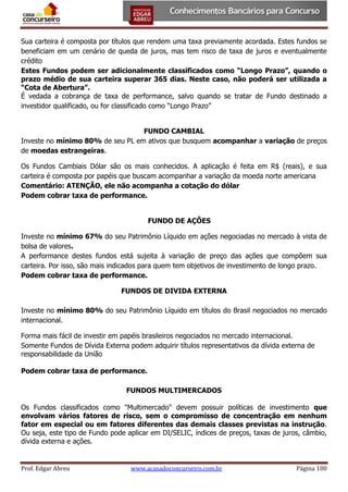Sua carteira é composta por títulos que rendem uma taxa previamente acordada. Estes fundos se
beneficiam em um cenário de queda de juros, mas tem risco de taxa de juros e eventualmente
crédito
Estes Fundos podem ser adicionalmente classificados como “Longo Prazo”, quando o
prazo médio de sua carteira superar 365 dias. Neste caso, não poderá ser utilizada a
“Cota de Abertura”.
É vedada a cobrança de taxa de performance, salvo quando se tratar de Fundo destinado a
investidor qualificado, ou for classificado como “Longo Prazo”
FUNDO CAMBIAL
Investe no mínimo 80% de seu PL em ativos que busquem acompanhar a variação de preços
de moedas estrangeiras.
Os Fundos Cambiais Dólar são os mais conhecidos. A aplicação é feita em R$ (reais), e sua
carteira é composta por papéis que buscam acompanhar a variação da moeda norte americana
Comentário: ATENÇÃO, ele não acompanha a cotação do dólar
Podem cobrar taxa de performance.
FUNDO DE AÇÕES
Investe no mínimo 67% do seu Patrimônio Líquido em ações negociadas no mercado à vista de
bolsa de valores.
A performance destes fundos está sujeita à variação de preço das ações que compõem sua
carteira. Por isso, são mais indicados para quem tem objetivos de investimento de longo prazo.
Podem cobrar taxa de performance.
FUNDOS DE DIVIDA EXTERNA
Investe no mínimo 80% do seu Patrimônio Líquido em títulos do Brasil negociados no mercado
internacional.
Forma mais fácil de investir em papéis brasileiros negociados no mercado internacional.
Somente Fundos de Dívida Externa podem adquirir títulos representativos da dívida externa de
responsabilidade da União
Podem cobrar taxa de performance.
FUNDOS MULTIMERCADOS
Os Fundos classificados como "Multimercado" devem possuir políticas de investimento que
envolvam vários fatores de risco, sem o compromisso de concentração em nenhum
fator em especial ou em fatores diferentes das demais classes previstas na instrução.
Ou seja, este tipo de Fundo pode aplicar em DI/SELIC, índices de preços, taxas de juros, câmbio,
dívida externa e ações.

Prof. Edgar Abreu

www.acasadoconcurseiro.com.br

Página 100

 