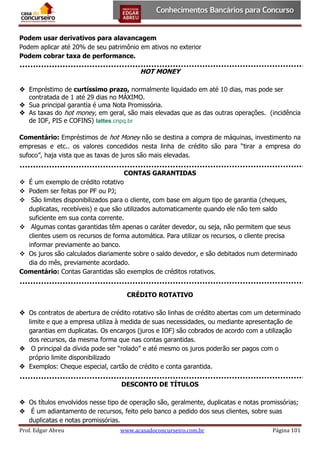 Podem usar derivativos para alavancagem
Podem aplicar até 20% de seu patrimônio em ativos no exterior
Podem cobrar taxa de performance.

HOT MONEY
 Empréstimo de curtíssimo prazo, normalmente liquidado em até 10 dias, mas pode ser
contratada de 1 até 29 dias no MÁXIMO.
 Sua principal garantia é uma Nota Promissória.
 As taxas do hot money, em geral, são mais elevadas que as das outras operações. (incidência
de IOF, PIS e COFINS) lattes.cnpq.br
Comentário: Empréstimos de hot Money não se destina a compra de máquinas, investimento na
empresas e etc.. os valores concedidos nesta linha de crédito são para “tirar a empresa do
sufoco”, haja vista que as taxas de juros são mais elevadas.
CONTAS GARANTIDAS
 É um exemplo de crédito rotativo
 Podem ser feitas por PF ou PJ;
 São limites disponibilizados para o cliente, com base em algum tipo de garantia (cheques,
duplicatas, recebíveis) e que são utilizados automaticamente quando ele não tem saldo
suficiente em sua conta corrente.
 Algumas contas garantidas têm apenas o caráter devedor, ou seja, não permitem que seus
clientes usem os recursos de forma automática. Para utilizar os recursos, o cliente precisa
informar previamente ao banco.
 Os juros são calculados diariamente sobre o saldo devedor, e são debitados num determinado
dia do mês, previamente acordado.
Comentário: Contas Garantidas são exemplos de créditos rotativos.
CRÉDITO ROTATIVO
 Os contratos de abertura de crédito rotativo são linhas de crédito abertas com um determinado
limite e que a empresa utiliza à medida de suas necessidades, ou mediante apresentação de
garantias em duplicatas. Os encargos (juros e IOF) são cobrados de acordo com a utilização
dos recursos, da mesma forma que nas contas garantidas.
 O principal da dívida pode ser “rolado” e até mesmo os juros poderão ser pagos com o
próprio limite disponibilizado
 Exemplos: Cheque especial, cartão de crédito e conta garantida.
DESCONTO DE TÍTULOS
 Os títulos envolvidos nesse tipo de operação são, geralmente, duplicatas e notas promissórias;
 É um adiantamento de recursos, feito pelo banco a pedido dos seus clientes, sobre suas
duplicatas e notas promissórias.
Prof. Edgar Abreu

www.acasadoconcurseiro.com.br

Página 101

 