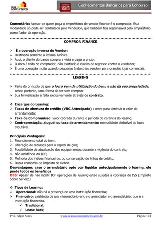 Comentário: Apesar de quem paga o empréstimo de vendor finance é o comprador. Esta
modalidade só pode ser contratada pelo Vendedor, que também fica responsável pelo empréstimo
como fiador da operação.
COMPROR FINANCE






É a operação inversa do Vendor;
Destinado somente a Pessoa Jurídica.
Aqui, o cliente do banco compra a vista e paga a prazo;
O risco é todo do comprador, não existindo o direito de regresso contra o vendedor;
É uma operação muito quando pequenas Indústrias vendem para grandes lojas comerciais.
LEASING

 Parte do princípio de que o lucro vem da utilização do bem, e não da sua propriedade,
sendo portanto, uma forma de ter sem comprar.
 Sua formalização é feita exclusivamente através de contrato.
 Encargos do Leasing:
 Taxas de abertura de crédito (VRG Antecipado) : serve para diminuir o valor do
arrendamento;
 Taxa de Compromisso: valor cobrado durante o período de carência do leasing;
 Contraprestação, aluguel ou taxa de arrendamento: mensalidade dedutível do lucro
tributável.
Principais Vantagens:
1. Financiamento total do bem;
2. Liberação de recursos para o capital de giro;
3. Possibilidade de atualização dos equipamentos durante a vigência do contrato;
4. Não incidência do IOF;
5. Melhoria dos índices financeiros, ou conservação de linhas de crédito;
6. Dupla economia de Imposto de Renda.
Desvantagem: caso o arrendatário opte por liquidar antecipadamente o leasing, ele
perde todos os benefícios
OBS: Apesar de não incidir IOF operações de leasing estão sujeitas a cobrança de ISS (Imposto
Sobre Serviço)
 Tipos de Leasing:
 Operacional: não há a presença de uma instituição financeira;
 Financeiro: existência de um intermediário entre o arrendador e o arrendatário, que é a
instituição financeira.
 Tradicional;
 Lease Back;
Prof. Edgar Abreu

www.acasadoconcurseiro.com.br

Página 103

 