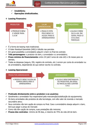 


Imobiliário;
Operações sindicalizadas.

 Leasing Financeiro:

É a forma de leasing mais tradicional;
O Valor Residual Garantido (VRG) é diluído nas parcelas
Em geral possibilita o arrendatário adquirir o bem no final do contrato
Três personagens: o produtor do bem, o arrendador e o arrendatário;
Prazo mínimo de financiamento: entre 24 (até 5 anos de vida útil) e 36 meses para os
demais;
 Todas as despesas (seguro, ISS, registro do contrato, etc.) correm por conta do arrendador ou
do arrendatário, dependendo do que estiver escrito no contrato.






 Leasing Operacional:

 Praticado diretamente entre o produtor e os usuários;
 Geralmente o arrendador fica responsável pela manutenção/substituição do equipamento;
 Os bens arrendados são produtos de alta tecnologia, com alto valor de revenda e mercado
secundário ativo;
 Seus contratos não tem opção de compra no final. Caso o arrendatário deseja adquirir o bem,
terá que pagar o preço de mercado
 Como não têm opção de compra, suas prestações são menores;
 Prazos dos contratos: mínimo de 90 dias, e máximo de 75% da vida útil do bem.

Prof. Edgar Abreu

www.acasadoconcurseiro.com.br

Página 104

 