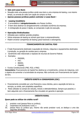  Sale and Lease Back:
 Situação onde uma pessoa jurídica vende seus bens a uma empresa de leasing, e ao mesmo
tempo, os arrenda de volta com opção de compra no final.
 Apenas pessoas jurídicas podem contratar o Lease Back !
 Leasing Imobiliário
 O arrendatário é obrigatoriamente uma Pessoa Jurídica.
 O bem deve destinar-se obrigatoriamente a atividade econômica da empresa;
 A reintegração de posse é rápida, se comparada à ação de execução.





Operações Sindicalizadas:
Utilizadas para viabilizar grandes projetos;
Várias empresas de leasing se reúnem para tocar o empreendimento;
Podem envolver companhias de leasing (pool) nacionais e estrangeiras.
FINANCIAMENTO DE CAPITAL FIXO

 É todo financiamento destinado à aquisição de imóveis, máquinas e equipamentos destinados
à produção, ou geração de receitas para a empresa.
 Geralmente está relacionado a repasses de recursos do Governo Federal.
 Exemplos:
 PROGER;
 FAT;
 BNDES;
 FINAME;
 Fundos Constitucionais (FNE, FCO, e FNO)
Comentário: Financiamento de Capital fixo destina-se a investimento, compra de máquinas, com
o objetivo de aumentar a lucratividade da empresa. Não confunda com Financiamento de Capital
de Giro.
CRÉDITO DIRETO A CONSUMIDOR (CDC)
 Financiamento concedido por uma financeira a seus clientes, para a aquisição de bens ou
serviços, ou ainda, sem propósitos específicos.
 Muito utilizado na compra de veículos, móveis e eletrodomésticos. Sempre que possível, o
bem adquirido com o financiamento fica vinculado em garantia à operação
CRÉDITO RURAL
Quem pode se utilizar do crédito rural?
I.
II.
III.

produtor rural (pessoa física ou jurídica);
cooperativa de produtores rurais; e
pessoa física ou jurídica que, mesmo não sendo produtor rural, se dedique a uma das
seguintes atividades:

Prof. Edgar Abreu

www.acasadoconcurseiro.com.br

Página 105

 