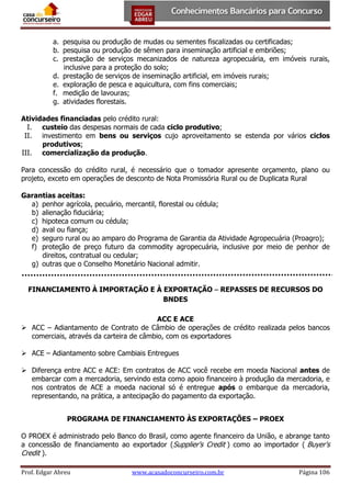 a. pesquisa ou produção de mudas ou sementes fiscalizadas ou certificadas;
b. pesquisa ou produção de sêmen para inseminação artificial e embriões;
c. prestação de serviços mecanizados de natureza agropecuária, em imóveis rurais,
inclusive para a proteção do solo;
d. prestação de serviços de inseminação artificial, em imóveis rurais;
e. exploração de pesca e aquicultura, com fins comerciais;
f. medição de lavouras;
g. atividades florestais.
Atividades financiadas pelo crédito rural:
I. custeio das despesas normais de cada ciclo produtivo;
II. investimento em bens ou serviços cujo aproveitamento se estenda por vários ciclos
produtivos;
III. comercialização da produção.
Para concessão do crédito rural, é necessário que o tomador apresente orçamento, plano ou
projeto, exceto em operações de desconto de Nota Promissória Rural ou de Duplicata Rural
Garantias aceitas:
a) penhor agrícola, pecuário, mercantil, florestal ou cédula;
b) alienação fiduciária;
c) hipoteca comum ou cédula;
d) aval ou fiança;
e) seguro rural ou ao amparo do Programa de Garantia da Atividade Agropecuária (Proagro);
f) proteção de preço futuro da commodity agropecuária, inclusive por meio de penhor de
direitos, contratual ou cedular;
g) outras que o Conselho Monetário Nacional admitir.
FINANCIAMENTO À IMPORTAÇÃO E À EXPORTAÇÃO ⎯ REPASSES DE RECURSOS DO
BNDES
ACC E ACE
 ACC – Adiantamento de Contrato de Câmbio de operações de crédito realizada pelos bancos
comerciais, através da carteira de câmbio, com os exportadores
 ACE – Adiantamento sobre Cambiais Entregues
 Diferença entre ACC e ACE: Em contratos de ACC você recebe em moeda Nacional antes de
embarcar com a mercadoria, servindo esta como apoio financeiro à produção da mercadoria, e
nos contratos de ACE a moeda nacional só é entregue após o embarque da mercadoria,
representando, na prática, a antecipação do pagamento da exportação.
PROGRAMA DE FINANCIAMENTO ÀS EXPORTAÇÕES – PROEX
O PROEX é administrado pelo Banco do Brasil, como agente financeiro da União, e abrange tanto
a concessão de financiamento ao exportador (Supplier's Credit ) como ao importador ( Buyer's
Credit ).
Prof. Edgar Abreu

www.acasadoconcurseiro.com.br

Página 106

 