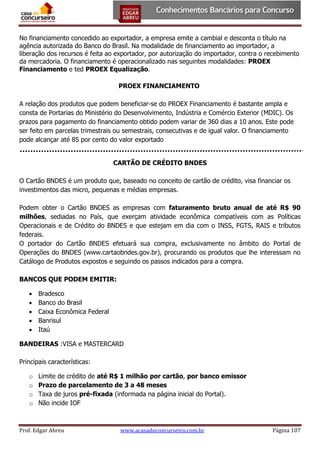 No financiamento concedido ao exportador, a empresa emite a cambial e desconta o título na
agência autorizada do Banco do Brasil. Na modalidade de financiamento ao importador, a
liberação dos recursos é feita ao exportador, por autorização do importador, contra o recebimento
da mercadoria. O financiamento é operacionalizado nas seguintes modalidades: PROEX
Financiamento e ted PROEX Equalização.
PROEX FINANCIAMENTO
A relação dos produtos que podem beneficiar-se do PROEX Financiamento é bastante ampla e
consta de Portarias do Ministério do Desenvolvimento, Indústria e Comércio Exterior (MDIC). Os
prazos para pagamento do financiamento obtido podem variar de 360 dias a 10 anos. Este pode
ser feito em parcelas trimestrais ou semestrais, consecutivas e de igual valor. O financiamento
pode alcançar até 85 por cento do valor exportado
CARTÃO DE CRÉDITO BNDES
O Cartão BNDES é um produto que, baseado no conceito de cartão de crédito, visa financiar os
investimentos das micro, pequenas e médias empresas.
Podem obter o Cartão BNDES as empresas com faturamento bruto anual de até R$ 90
milhões, sediadas no País, que exerçam atividade econômica compatíveis com as Políticas
Operacionais e de Crédito do BNDES e que estejam em dia com o INSS, FGTS, RAIS e tributos
federais.
O portador do Cartão BNDES efetuará sua compra, exclusivamente no âmbito do Portal de
Operações do BNDES (www.cartaobndes.gov.br), procurando os produtos que lhe interessam no
Catálogo de Produtos expostos e seguindo os passos indicados para a compra.
BANCOS QUE PODEM EMITIR:






Bradesco
Banco do Brasil
Caixa Econômica Federal
Banrisul
Itaú

BANDEIRAS :VISA e MASTERCARD
Principais características:
o
o
o
o

Limite de crédito de até R$ 1 milhão por cartão, por banco emissor
Prazo de parcelamento de 3 a 48 meses
Taxa de juros pré-fixada (informada na página inicial do Portal).
Não incide IOF

Prof. Edgar Abreu

www.acasadoconcurseiro.com.br

Página 107

 