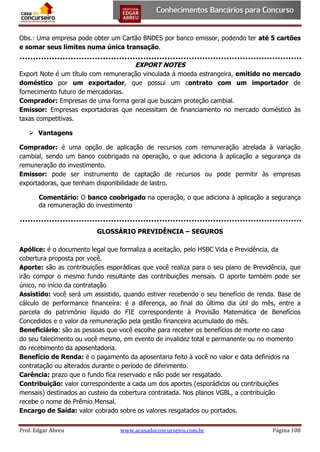 Obs.: Uma empresa pode obter um Cartão BNDES por banco emissor, podendo ter até 5 cartões
e somar seus limites numa única transação.

EXPORT NOTES
Export Note é um título com remuneração vinculada à moeda estrangeira, emitido no mercado
doméstico por um exportador, que possui um contrato com um importador de
fornecimento futuro de mercadorias.
Comprador: Empresas de uma forma geral que buscam proteção cambial.
Emissor: Empresas exportadoras que necessitam de financiamento no mercado doméstico às
taxas competitivas.
 Vantagens
Comprador: é uma opção de aplicação de recursos com remuneração atrelada à variação
cambial, sendo um banco coobrigado na operação, o que adiciona à aplicação a segurança da
remuneração do investimento.
Emissor: pode ser instrumento de captação de recursos ou pode permitir às empresas
exportadoras, que tenham disponibilidade de lastro.
Comentário: O banco coobrigado na operação, o que adiciona à aplicação a segurança
da remuneração do investimento

GLOSSÁRIO PREVIDÊNCIA – SEGUROS
Apólice: é o documento legal que formaliza a aceitação, pelo HSBC Vida e Previdência, da
cobertura proposta por você.
Aporte: são as contribuições esporádicas que você realiza para o seu plano de Previdência, que
irão compor o mesmo fundo resultante das contribuições mensais. O aporte também pode ser
único, no início da contratação
Assistido: você será um assistido, quando estiver recebendo o seu benefício de renda. Base de
cálculo de performance financeira: é a diferença, ao final do último dia útil do mês, entre a
parcela do patrimônio líquido do FIE correspondente à Provisão Matemática de Benefícios
Concedidos e o valor da remuneração pela gestão financeira acumulado do mês.
Beneficiário: são as pessoas que você escolhe para receber os benefícios de morte no caso
do seu falecimento ou você mesmo, em evento de invalidez total e permanente ou no momento
do recebimento da aposentadoria.
Benefício de Renda: é o pagamento da aposentaria feito à você no valor e data definidos na
contratação ou alterados durante o período de diferimento.
Carência: prazo que o fundo fica reservado e não pode ser resgatado.
Contribuição: valor correspondente a cada um dos aportes (esporádicos ou contribuições
mensais) destinados ao custeio da cobertura contratada. Nos planos VGBL, a contribuição
recebe o nome de Prêmio Mensal.
Encargo de Saída: valor cobrado sobre os valores resgatados ou portados.
Prof. Edgar Abreu

www.acasadoconcurseiro.com.br

Página 108

 