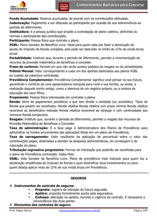 Fundo Acumulado: Reserva acumulada, de acordo com as contribuições efetuadas.
Indenização: Pagamento a ser efetuado ao participante por ocasião de sua sobrevivência ao
período de diferimento.
Instituidora: é a pessoa jurídica que propõe a contratação de plano coletivo, definindo as
normas e participando das contribuições.
Participante: Pessoa física que contrata o plano.
PGBL: Plano Gerador de Benefício Livre. Ideal para quem opta por fazer a declaração de
ajuste do Imposto de Renda completa, pois pode ser deduzido no limite de 12% da renda bruta
anual.
Portabilidade: Instituto que, durante o período de diferimento, permite a movimentação de
recursos da provisão matemática de benefícios a conceder.
Prazo de carência: Período em que não serão aceitos pedidos de resgate ou de portabilidade.
Prêmio Mensal: Valor correspondente a cada um dos aportes destinados aos planos VGBL
ao custeio da cobertura contratada.
Previdência Complementar: Previdência Complementar significa você pensar no seu futuro,
garantindo o conforto de uma aposentadoria tranquila para você e sua família, ou ainda, a
realização daquele sonho antigo, como a abertura de um negócio próprio, ou a certeza da
educação dos seus filhos.
Proponente: Pessoa física interessada em contratar o plano.
Renda: Série de pagamentos periódicos a que tem direito o assistido (ou assistidos). Tipos de
Renda que podem ser escolhidos: Renda vitalícia Renda vitalícia com prazo mínimo Renda vitalícia
reversível ao beneficiário indicado Renda vitalícia reversível ao cônjuge e com continuidade aos
menores Renda temporária.
Resgate: Instituto que, durante o período de diferimento, permite o resgate dos recursos da
Provisão Matemática de Benefícios a Conceder.
Taxa de administração: É a taxa paga à Administradora dos Planos de Previdência para
administrar os fundos provenientes das aplicações feitas em um plano de Previdência.
Taxa de carregamento: Valor resultante da aplicação de percentual sobre o valor das
contribuições pagas, destinadas a atender às despesas administrativas, de corretagem e de
colocação do plano.
Tributação regressiva progressiva: Formas de tributação que poderão ser escolhidas para
o plano de Previdência contratado. Saiba Mais.
VGBL: Vida Gerador de Benefício Livre. Plano de previdência mais indicado para quem faz a
declaração simplificada do Imposto de Renda e quer diversificar seus investimentos ou para
quem deseja aplicar mais de 12% de sua renda bruta em Previdência.
SEGUROS
 Instrumentos do contrato de seguros:

Proposta: registro da intenção do futuro segurado.

Apólice: proposta formalmente aceita pela seguradora.

Endosso: alteração na apólice, durante a vigência do contrato. É necessária a
concordância das duas partes.
 Elementos dos contratos de seguro:
Prof. Edgar Abreu

www.acasadoconcurseiro.com.br

Página 109

 
