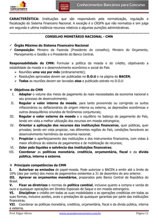 CARACTERÍSTICA: Instituições que são responsáveis pela normatização, regulação e
fiscalização do Sistema Financeiro Nacional. A exceção é o CRSFN que não normatiza e sim julga
em segunda e ultima instância recursos relativos a algumas punições administrativas.
CONSELHO MONETÁRIO NACIONAL - CMN
 Órgão Máximo do Sistema Financeiro Nacional
 Composição: Ministro da Fazenda (Presidente do conselho); Ministro do Orçamento,
Planejamento e Gestão e o Presidente do Banco Central.
Responsabilidade do CMN: Formular a política da moeda e do crédito, objetivando a
estabilidade da moeda e o desenvolvimento econômico e social do País
 Reuniões uma vez por mês (ordinariamente);
 Resoluções aprovadas devem ser publicadas no D.O.U e na página do BACEN;
 Todas as reuniões devem ser lavradas atas e publicado extrato no D.O.U
 Objetivos do CMN
I. Adaptar o volume dos meios de pagamento ás reais necessidades da economia nacional e
seu processo de desenvolvimento;
II. Regular o valor interno da moeda, para tanto prevenindo ou corrigindo os surtos
inflacionários ou deflacionários de origem interna ou externa, as depressões econômicas e
outros desequilíbrios oriundos de fenômenos conjunturais;
III. Regular o valor externo da moeda e o equilíbrio no balanço de pagamento do País,
tendo em vista a melhor utilização dos recursos em moeda estrangeira;
IV. Orientar a aplicação dos recursos das instituições financeiras, quer públicas, quer
privadas; tendo em vista propiciar, nas diferentes regiões do País, condições favoráveis ao
desenvolvimento harmônico da economia nacional;
V. Propiciar o aperfeiçoamento das instituições e dos instrumentos financeiros, com vistas à
maior eficiência do sistema de pagamentos e de mobilização de recursos;
VI. Zelar pela liquidez e solvência das instituições financeiras;
VII. Coordenar as políticas monetária, creditícia, orçamentária, fiscal e da dívida
pública, interna e externa.
 Principais competências da CMN
I.
Autorizar as emissões de papel-moeda. Pode autorizar o BACEN a emitir até o limite de
10% (dez por cento) dos meios de pagamentos existentes a 31 de dezembro do ano anterior.
III. Aprovar os orçamentos monetários, preparados pelo Banco Central da República do
Brasil.
V.
Fixar as diretrizes e normas da política cambial, inclusive quanto a compra e venda de
ouro e quaisquer operações em Direitos Especiais de Saque e em moeda estrangeira.
VI. Disciplinar o crédito em todas as suas modalidades e as operações creditícias em todas as
suas formas, inclusive aceites, avais e prestações de quaisquer garantias por parte das instituições
financeiras.
VII. Coordenar as políticas monetária, creditícia, orçamentária, fiscal e da dívida pública, interna
e externa.
Prof. Edgar Abreu

www.acasadoconcurseiro.com.br

Página 11

 