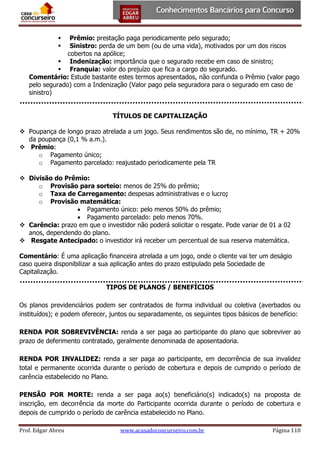 Prêmio: prestação paga periodicamente pelo segurado;
Sinistro: perda de um bem (ou de uma vida), motivados por um dos riscos
cobertos na apólice;
 Indenização: importância que o segurado recebe em caso de sinistro;
 Franquia: valor do prejuízo que fica a cargo do segurado.
Comentário: Estude bastante estes termos apresentados, não confunda o Prêmio (valor pago
pelo segurado) com a Indenização (Valor pago pela seguradora para o segurado em caso de
sinistro)



TÍTULOS DE CAPITALIZAÇÃO
 Poupança de longo prazo atrelada a um jogo. Seus rendimentos são de, no mínimo, TR + 20%
da poupança (0,1 % a.m.).
 Prêmio:
o Pagamento único;
o Pagamento parcelado: reajustado periodicamente pela TR
 Divisão do Prêmio:
o Provisão para sorteio: menos de 25% do prêmio;
o Taxa de Carregamento: despesas administrativas e o lucro;
o Provisão matemática:
 Pagamento único: pelo menos 50% do prêmio;
 Pagamento parcelado: pelo menos 70%.
 Carência: prazo em que o investidor não poderá solicitar o resgate. Pode variar de 01 a 02
anos, dependendo do plano.
 Resgate Antecipado: o investidor irá receber um percentual de sua reserva matemática.
Comentário: É uma aplicação financeira atrelada a um jogo, onde o cliente vai ter um deságio
caso queira disponibilizar a sua aplicação antes do prazo estipulado pela Sociedade de
Capitalização.
TIPOS DE PLANOS / BENEFÍCIOS
Os planos previdenciários podem ser contratados de forma individual ou coletiva (averbados ou
instituídos); e podem oferecer, juntos ou separadamente, os seguintes tipos básicos de benefício:
RENDA POR SOBREVIVÊNCIA: renda a ser paga ao participante do plano que sobreviver ao
prazo de deferimento contratado, geralmente denominada de aposentadoria.
RENDA POR INVALIDEZ: renda a ser paga ao participante, em decorrência de sua invalidez
total e permanente ocorrida durante o período de cobertura e depois de cumprido o período de
carência estabelecido no Plano.
PENSÃO POR MORTE: renda a ser paga ao(s) beneficiário(s) indicado(s) na proposta de
inscrição, em decorrência da morte do Participante ocorrida durante o período de cobertura e
depois de cumprido o período de carência estabelecido no Plano.
Prof. Edgar Abreu

www.acasadoconcurseiro.com.br

Página 110

 