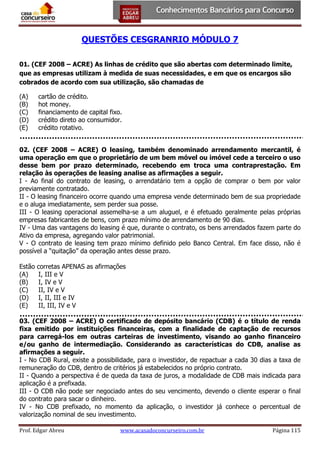 QUESTÕES CESGRANRIO MÓDULO 7
01. (CEF 2008 – ACRE) As linhas de crédito que são abertas com determinado limite,
que as empresas utilizam à medida de suas necessidades, e em que os encargos são
cobrados de acordo com sua utilização, são chamadas de
(A)
(B)
(C)
(D)
(E)

cartão de crédito.
hot money.
financiamento de capital fixo.
crédito direto ao consumidor.
crédito rotativo.

02. (CEF 2008 – ACRE) O leasing, também denominado arrendamento mercantil, é
uma operação em que o proprietário de um bem móvel ou imóvel cede a terceiro o uso
desse bem por prazo determinado, recebendo em troca uma contraprestação. Em
relação às operações de leasing analise as afirmações a seguir.
I - Ao final do contrato de leasing, o arrendatário tem a opção de comprar o bem por valor
previamente contratado.
II - O leasing financeiro ocorre quando uma empresa vende determinado bem de sua propriedade
e o aluga imediatamente, sem perder sua posse.
III - O leasing operacional assemelha-se a um aluguel, e é efetuado geralmente pelas próprias
empresas fabricantes de bens, com prazo mínimo de arrendamento de 90 dias.
IV - Uma das vantagens do leasing é que, durante o contrato, os bens arrendados fazem parte do
Ativo da empresa, agregando valor patrimonial.
V - O contrato de leasing tem prazo mínimo definido pelo Banco Central. Em face disso, não é
possível a “quitação” da operação antes desse prazo.
Estão
(A)
(B)
(C)
(D)
(E)

corretas APENAS as afirmações
I, III e V
I, IV e V
II, IV e V
I, II, III e IV
II, III, IV e V

03. (CEF 2008 – ACRE) O certificado de depósito bancário (CDB) é o título de renda
fixa emitido por instituições financeiras, com a finalidade de captação de recursos
para carregá-los em outras carteiras de investimento, visando ao ganho financeiro
e/ou ganho de intermediação. Considerando as características do CDB, analise as
afirmações a seguir.
I - No CDB Rural, existe a possibilidade, para o investidor, de repactuar a cada 30 dias a taxa de
remuneração do CDB, dentro de critérios já estabelecidos no próprio contrato.
II - Quando a perspectiva é de queda da taxa de juros, a modalidade de CDB mais indicada para
aplicação é a prefixada.
III - O CDB não pode ser negociado antes do seu vencimento, devendo o cliente esperar o final
do contrato para sacar o dinheiro.
IV - No CDB prefixado, no momento da aplicação, o investidor já conhece o percentual de
valorização nominal de seu investimento.
Prof. Edgar Abreu

www.acasadoconcurseiro.com.br

Página 115

 