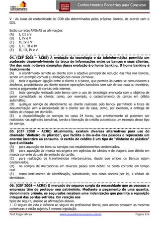 V - As taxas de rentabilidade do CDB são determinadas pelos próprios Bancos, de acordo com o
CDI.
Estão
(A)
(B)
(C)
(D)
(E)

corretas APENAS as afirmações
I, III e V
I, IV e V
II, IV e V
I, II, III e IV
II, III, IV e V

04. (CEF 2008 – ACRE) A evolução da tecnologia e da teleinformática permitiu um
acelerado desenvolvimento da troca de informações entre os bancos e seus clientes.
Um dos mais notáveis exemplos dessa evolução é o home banking. O home banking é
basicamente
(A)
o atendimento remoto ao cliente com o objetivo principal de redução das filas nos Bancos,
sendo um exemplo comum a utilização dos caixas 24 horas.
(B)
toda e qualquer ligação entre o cliente e o banco, que permita às partes se comunicarem a
distância, possibilitando ao cliente realizar operações bancárias sem sair de sua casa ou escritório,
como o pagamento de contas pela internet.
(C)
toda operação realizada pelo banco com o uso de tecnologia avançada com o objetivo de
gerar comodidade ao cliente, como, por exemplo, o cadastramento de contas em débito
automático.
(D)
qualquer serviço de atendimento ao cliente realizado pelo banco, permitindo a troca de
documentação sem a necessidade de o cliente sair de casa, como, por exemplo, a entrega de
talões de cheque em domicílio.
(E)
a disponibilização de serviços no caixa 24 horas, que anteriormente só poderiam ser
realizados nas agências bancárias, sendo a liberação de crédito automática um exemplo desse tipo
de serviço.
05. (CEF 2008 – ACRE) Atualmente, existem diversas alternativas para uso do
chamado “dinheiro de plástico”, que facilita o dia-a-dia das pessoas e representa um
enorme incentivo ao consumo. O cartão de crédito é um tipo de “dinheiro de plástico”
que é utilizado
(A)
para aquisição de bens ou serviços nos estabelecimentos credenciados.
(B)
para aquisição de moeda estrangeira em agências de câmbio e de viagens com débito em
moeda corrente do país de emissão do cartão.
(C)
para realização de transferências interbancárias, desde que ambos os Bancos sejam
credenciados.
(D)
na compra de mercadorias em diversos países com débito na conta corrente em tempo
real.
(E)
como instrumento de identificação, substituindo, nos casos aceitos por lei, a cédula de
identidade.
06. (CEF 2008 – ACRE) O mercado de seguros surgiu da necessidade que as pessoas e
empresas têm de proteger seu patrimônio. Mediante o pagamento de uma quantia,
denominada prêmio, os segurados recebem uma indenização que permite a reposição
integral das perdas sofridas. Em relação aos
tipos de seguro, analise as afirmações abaixo.
I - O seguro de vida é idêntico ao seguro do profissional liberal, pois ambos possuem as mesmas
coberturas e estão sujeitos à mesma legislação.
Prof. Edgar Abreu

www.acasadoconcurseiro.com.br

Página 116

 