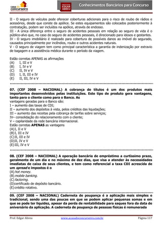 II - O seguro de veículos pode oferecer coberturas adicionais para o risco de roubo de rádios e
acessórios, desde que conste da apólice. Se estes equipamentos são colocados posteriormente à
contratação, podem ser incluídos na apólice, através de endosso.
III - A única diferença entre o seguro de acidentes pessoais em relação ao seguro de vida é o
público-alvo que, no caso do seguro de acidentes pessoais, é direcionado para idosos e gestantes.
IV - O seguro imobiliário é realizado para cobertura de possíveis danos ao imóvel do segurado,
causados principalmente por incêndios, roubo e outros acidentes naturais.
V - O seguro de viagem tem como principal característica a garantia de indenização por extravio
de bagagem e a assistência médica durante o período da viagem.
Estão
(A)
(B)
(C)
(D)
(E)

corretas APENAS as afirmações
I, III e V
I, IV e V
II, IV e V
I, II, III e IV
II, III, IV e V

07. (CEF 2008 – NACIONAL) A cobrança de títulos é um dos produtos mais
importantes desenvolvidos pelas instituições. Este tipo de produto gera vantagens,
tanto para o cliente como para o Banco. As
vantagens geradas para o Banco são:
I – aumento das taxas de CDI;
II – aumento dos depósitos à vista, pelos créditos das liquidações;
III – aumento das receitas pela cobrança de tarifas sobre serviços;
IV– consolidação do relacionamento com o cliente;
V – capilaridade da rede bancária internacional.
Estão corretas APENAS as vantagens
(A) I, II e V
(B) I, III e IV
(C) II, III e IV
(D) II, IV e V
(E) III, IV e V
08. (CEF 2008 – NACIONAL) A operação bancária de empréstimo a curtíssimo prazo,
geralmente de um dia e no máximo de dez dias, que visa a atender às necessidades
imediatas de caixa de seus clientes, e tem como referencial a taxa CDI acrescida de
um spread e impostos é o
(A) hot money.
(B) mobile banking.
(C) factoring.
(D) certificado de depósito bancário.
(E) crédito rotativo.
09. (CEF 2008 – NACIONAL) Caderneta de poupança é a aplicação mais simples e
tradicional, sendo uma das poucas em que se podem aplicar pequenas somas e em
que se pode ter liquidez, apesar da perda de rentabilidade para saques fora da data de
aniversário da aplicação. A caderneta de poupança de pessoas físicas é remunerada
Prof. Edgar Abreu

www.acasadoconcurseiro.com.br

Página 117

 
