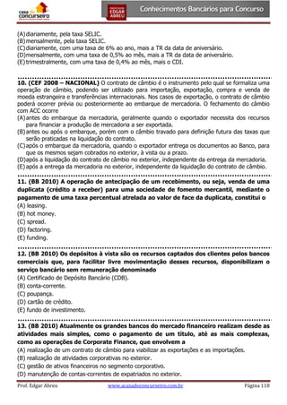 (A) diariamente, pela taxa SELIC.
(B) mensalmente, pela taxa SELIC.
(C) diariamente, com uma taxa de 6% ao ano, mais a TR da data de aniversário.
(D) mensalmente, com uma taxa de 0,5% ao mês, mais a TR da data de aniversário.
(E) trimestralmente, com uma taxa de 0,4% ao mês, mais o CDI.
10. (CEF 2008 – NACIONAL) O contrato de câmbio é o instrumento pelo qual se formaliza uma
operação de câmbio, podendo ser utilizado para importação, exportação, compra e venda de
moeda estrangeira e transferências internacionais. Nos casos de exportação, o contrato de câmbio
poderá ocorrer prévia ou posteriormente ao embarque de mercadoria. O fechamento do câmbio
com ACC ocorre
(A) antes do embarque da mercadoria, geralmente quando o exportador necessita dos recursos
para financiar a produção de mercadoria a ser exportada.
(B) antes ou após o embarque, porém com o câmbio travado para definição futura das taxas que
serão praticadas na liquidação do contrato.
(C) após o embarque da mercadoria, quando o exportador entrega os documentos ao Banco, para
que os mesmos sejam cobrados no exterior, à vista ou a prazo.
(D) após a liquidação do contrato de câmbio no exterior, independente da entrega da mercadoria.
(E) após a entrega da mercadoria no exterior, independente da liquidação do contrato de câmbio.
11. (BB 2010) A operação de antecipação de um recebimento, ou seja, venda de uma
duplicata (crédito a receber) para uma sociedade de fomento mercantil, mediante o
pagamento de uma taxa percentual atrelada ao valor de face da duplicata, constitui o
(A) leasing.
(B) hot money.
(C) spread.
(D) factoring.
(E) funding.
12. (BB 2010) Os depósitos à vista são os recursos captados dos clientes pelos bancos
comerciais que, para facilitar livre movimentação desses recursos, disponibilizam o
serviço bancário sem remuneração denominado
(A) Certificado de Depósito Bancário (CDB).
(B) conta-corrente.
(C) poupança.
(D) cartão de crédito.
(E) fundo de investimento.
13. (BB 2010) Atualmente os grandes bancos do mercado financeiro realizam desde as
atividades mais simples, como o pagamento de um título, até as mais complexas,
como as operações de Corporate Finance, que envolvem a
(A) realização de um contrato de câmbio para viabilizar as exportações e as importações.
(B) realização de atividades corporativas no exterior.
(C) gestão de ativos financeiros no segmento corporativo.
(D) manutenção de contas-correntes de expatriados no exterior.
Prof. Edgar Abreu

www.acasadoconcurseiro.com.br

Página 118

 