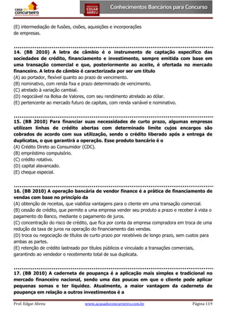 (E) intermediação de fusões, cisões, aquisições e incorporações
de empresas.

14. (BB 2010) A letra de câmbio é o instrumento de captação específico das
sociedades de crédito, financiamento e investimento, sempre emitida com base em
uma transação comercial e que, posteriormente ao aceite, é ofertada no mercado
financeiro. A letra de câmbio é caracterizada por ser um título
(A) ao portador, flexível quanto ao prazo de vencimento.
(B) nominativo, com renda fixa e prazo determinado de vencimento.
(C) atrelado à variação cambial.
(D) negociável na Bolsa de Valores, com seu rendimento atrelado ao dólar.
(E) pertencente ao mercado futuro de capitais, com renda variável e nominativo.

15. (BB 2010) Para financiar suas necessidades de curto prazo, algumas empresas
utilizam linhas de crédito abertas com determinado limite cujos encargos são
cobrados de acordo com sua utilização, sendo o crédito liberado após a entrega de
duplicatas, o que garantirá a operação. Esse produto bancário é o
(A) Crédito Direto ao Consumidor (CDC).
(B) empréstimo compulsório.
(C) crédito rotativo.
(D) capital alavancado.
(E) cheque especial.

16. (BB 2010) A operação bancária de vendor finance é a prática de financiamento de
vendas com base no princípio da
(A) obtenção de receitas, que viabiliza vantagens para o cliente em uma transação comercial.
(B) cessão de crédito, que permite a uma empresa vender seu produto a prazo e receber à vista o
pagamento do Banco, mediante o pagamento de juros.
(C) concentração do risco de crédito, que fica por conta da empresa compradora em troca de uma
redução da taxa de juros na operação do financiamento das vendas.
(D) troca ou negociação de títulos de curto prazo por recebíveis de longo prazo, sem custos para
ambas as partes.
(E) retenção de crédito lastreado por títulos públicos e vinculado a transações comerciais,
garantindo ao vendedor o recebimento total de sua duplicata.

17. (BB 2010) A caderneta de poupança é a aplicação mais simples e tradicional no
mercado financeiro nacional, sendo uma das poucas em que o cliente pode aplicar
pequenas somas e ter liquidez. Atualmente, a maior vantagem da caderneta de
poupança em relação a outros investimentos é a
Prof. Edgar Abreu

www.acasadoconcurseiro.com.br

Página 119

 