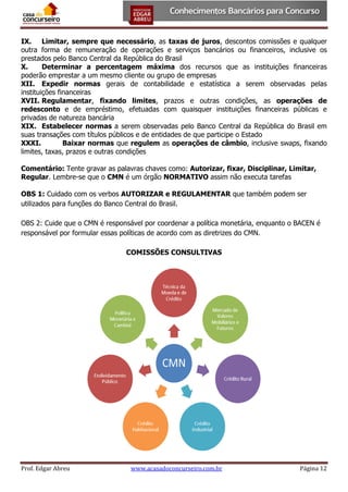 IX. Limitar, sempre que necessário, as taxas de juros, descontos comissões e qualquer
outra forma de remuneração de operações e serviços bancários ou financeiros, inclusive os
prestados pelo Banco Central da República do Brasil
X.
Determinar a percentagem máxima dos recursos que as instituições financeiras
poderão emprestar a um mesmo cliente ou grupo de empresas
XII. Expedir normas gerais de contabilidade e estatística a serem observadas pelas
instituições financeiras
XVII. Regulamentar, fixando limites, prazos e outras condições, as operações de
redesconto e de empréstimo, efetuadas com quaisquer instituições financeiras públicas e
privadas de natureza bancária
XIX. Estabelecer normas a serem observadas pelo Banco Central da República do Brasil em
suas transações com títulos públicos e de entidades de que participe o Estado
XXXI.
Baixar normas que regulem as operações de câmbio, inclusive swaps, fixando
limites, taxas, prazos e outras condições
Comentário: Tente gravar as palavras chaves como: Autorizar, fixar, Disciplinar, Limitar,
Regular. Lembre-se que o CMN é um órgão NORMATIVO assim não executa tarefas
OBS 1: Cuidado com os verbos AUTORIZAR e REGULAMENTAR que também podem ser
utilizados para funções do Banco Central do Brasil.
OBS 2: Cuide que o CMN é responsável por coordenar a política monetária, enquanto o BACEN é
responsável por formular essas políticas de acordo com as diretrizes do CMN.
COMISSÕES CONSULTIVAS

Prof. Edgar Abreu

www.acasadoconcurseiro.com.br

Página 12

 