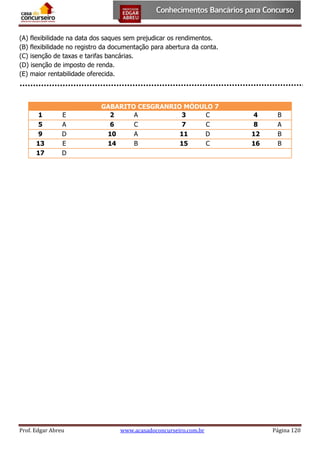 (A) flexibilidade na data dos saques sem prejudicar os rendimentos.
(B) flexibilidade no registro da documentação para abertura da conta.
(C) isenção de taxas e tarifas bancárias.
(D) isenção de imposto de renda.
(E) maior rentabilidade oferecida.

1
5
9
13
17

E
A
D
E
D

Prof. Edgar Abreu

GABARITO CESGRANRIO MÓDULO 7
2
A
3
C
6
C
7
C
10
A
11
D
14
B
15
C

www.acasadoconcurseiro.com.br

4
8
12
16

B
A
B
B

Página 120

 