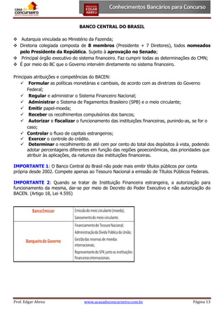 BANCO CENTRAL DO BRASIL
 Autarquia vinculada ao Ministério da Fazenda;
 Diretoria colegiada composta de 8 membros (Presidente + 7 Diretores), todos nomeados
pelo Presidente da República. Sujeito à aprovação no Senado;
 Principal órgão executivo do sistema financeiro. Faz cumprir todas as determinações do CMN;
 É por meio do BC que o Governo intervém diretamente no sistema financeiro.
Principais atribuições e competências do BACEN:
 Formular as políticas monetárias e cambiais, de acordo com as diretrizes do Governo
Federal;
 Regular e administrar o Sistema Financeiro Nacional;
 Administrar o Sistema de Pagamentos Brasileiro (SPB) e o meio circulante;
 Emitir papel-moeda;
 Receber os recolhimentos compulsórios dos bancos;
 Autorizar e fiscalizar o funcionamento das instituições financeiras, punindo-as, se for o
caso;
 Controlar o fluxo de capitais estrangeiros;
 Exercer o controle do crédito.
 Determinar o recolhimento de até cem por cento do total dos depósitos à vista, podendo
adotar percentagens diferentes em função das regiões geoeconômicas, das prioridades que
atribuir às aplicações, da natureza das instituições financeiras.
IMPORTANTE 1: O Banco Central do Brasil não pode mais emitir títulos públicos por conta
própria desde 2002. Compete apenas ao Tesouro Nacional a emissão de Títulos Públicos Federais.
IMPORTANTE 2: Quando se tratar de Instituição Financeira estrangeira, a autorização para
funcionamento da mesma, dar-se por meio de Decreto do Poder Executivo e não autorização do
BACEN. (Artigo 18, Lei 4.595)

Prof. Edgar Abreu

www.acasadoconcurseiro.com.br

Página 13

 