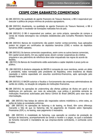 CESPE COM GABARITO COMENTADO
1) (BB 2007/01) Na qualidade de agente financeiro do Tesouro Nacional, o BB é responsável por
executar a política de preços mínimos de produtos agropastoris.
2) (BB 2007/01) Atualmente, na qualidade de agente financeiro do Tesouro Nacional, o BB é
agente pagador e recebedor de transações realizadas fora do país.
3) (BB 2007/01) O BB é responsável por realizar, por conta própria, operações de compra e
venda de moeda estrangeira nas condições estabelecidas pelo Conselho Monetário Nacional
(CMN).
4) (BB 2007/01) Bancos de investimento não podem manter contas-correntes. Suas aplicações
podem ter origem em certificados de depósitos bancários (CDB) e recibos de depósitos
bancários (RDB) captados.
5) (BB 2007/01) Os bancos comerciais cooperativos, assim como os outros bancos comerciais,
têm capital social aberto. Em seu capital social, devem constar cooperativas de créditos
singulares e seu patrimônio de referência deve estar enquadrado nas regras do acordo da
Basiléia.
6) (BB FCC) Os Bancos de Investimento estão autorizados a captar depósito à prazo junto ao
público.
7) (BB 2007/03) A diretoria colegiada do BACEN é composta de nove membros, sendo um deles
o presidente, todos nomeados pelo presidente da República, entre brasileiros de ilibada
reputação e notória capacidade em assuntos econômico-financeiros, após aprovação pelo
Senado Federal.
8) (BB 2007/01) O BACEN autoriza e fiscaliza o funcionamento das empresas administradoras de
cartão de crédito, na situação de coligadas de instituições financeiras.
9) (BB 2007/01) As operações de underwriting são ofertas públicas de títulos em geral e de
debêntures em particular, por meio de subscrição, cuja prática é permitida somente às
instituições financeiras autorizadas pelo Banco Central do Brasil (BACEN) para esse tipo de
intermediação.
10) (BB 2007/01) Nas bolsas de valores são negociados valores mobiliários e, entre estes, as
ações de todas as sociedades anônimas.
11) (BB 2007/01) As operações de factoring e de leasing, no Brasil, têm como diferença
marcante o fato de que no factoring não há pagamento de Imposto sobre Operações
Financeiras (IOF) e, no leasing, esse pagamento é necessário.
12) (BB 2007/01) A modalidade de factoring, cuja operação se constitui de prestação de
serviços de tesouraria, acompanhamento de contas a receber e a pagar, na qual a sociedade
de fomento mercantil é mandatária da sua empresa-cliente contratante, é conhecida como
trustee.

Prof. Edgar Abreu

www.acasadoconcurseiro.com.br

Página 131

 