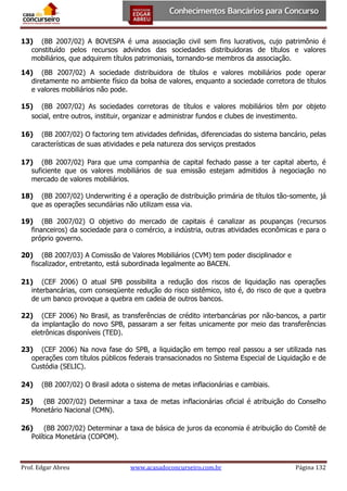 13) (BB 2007/02) A BOVESPA é uma associação civil sem fins lucrativos, cujo patrimônio é
constituído pelos recursos advindos das sociedades distribuidoras de títulos e valores
mobiliários, que adquirem títulos patrimoniais, tornando-se membros da associação.
14) (BB 2007/02) A sociedade distribuidora de títulos e valores mobiliários pode operar
diretamente no ambiente físico da bolsa de valores, enquanto a sociedade corretora de títulos
e valores mobiliários não pode.
15) (BB 2007/02) As sociedades corretoras de títulos e valores mobiliários têm por objeto
social, entre outros, instituir, organizar e administrar fundos e clubes de investimento.
16) (BB 2007/02) O factoring tem atividades definidas, diferenciadas do sistema bancário, pelas
características de suas atividades e pela natureza dos serviços prestados
17) (BB 2007/02) Para que uma companhia de capital fechado passe a ter capital aberto, é
suficiente que os valores mobiliários de sua emissão estejam admitidos à negociação no
mercado de valores mobiliários.
18) (BB 2007/02) Underwriting é a operação de distribuição primária de títulos tão-somente, já
que as operações secundárias não utilizam essa via.
19) (BB 2007/02) O objetivo do mercado de capitais é canalizar as poupanças (recursos
financeiros) da sociedade para o comércio, a indústria, outras atividades econômicas e para o
próprio governo.
20) (BB 2007/03) A Comissão de Valores Mobiliários (CVM) tem poder disciplinador e
fiscalizador, entretanto, está subordinada legalmente ao BACEN.
21) (CEF 2006) O atual SPB possibilita a redução dos riscos de liquidação nas operações
interbancárias, com conseqüente redução do risco sistêmico, isto é, do risco de que a quebra
de um banco provoque a quebra em cadeia de outros bancos.
22) (CEF 2006) No Brasil, as transferências de crédito interbancárias por não-bancos, a partir
da implantação do novo SPB, passaram a ser feitas unicamente por meio das transferências
eletrônicas disponíveis (TED).
23) (CEF 2006) Na nova fase do SPB, a liquidação em tempo real passou a ser utilizada nas
operações com títulos públicos federais transacionados no Sistema Especial de Liquidação e de
Custódia (SELIC).
24)

(BB 2007/02) O Brasil adota o sistema de metas inflacionárias e cambiais.

25)
(BB 2007/02) Determinar a taxa de metas inflacionárias oficial é atribuição do Conselho
Monetário Nacional (CMN).
26)
(BB 2007/02) Determinar a taxa de básica de juros da economia é atribuição do Comitê de
Política Monetária (COPOM).

Prof. Edgar Abreu

www.acasadoconcurseiro.com.br

Página 132

 