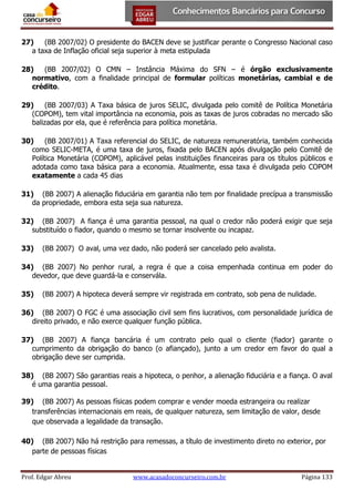 27)
(BB 2007/02) O presidente do BACEN deve se justificar perante o Congresso Nacional caso
a taxa de Inflação oficial seja superior à meta estipulada
28)
(BB 2007/02) O CMN – Instância Máxima do SFN – é órgão exclusivamente
normativo, com a finalidade principal de formular políticas monetárias, cambial e de
crédito.
29)
(BB 2007/03) A Taxa básica de juros SELIC, divulgada pelo comitê de Política Monetária
(COPOM), tem vital importância na economia, pois as taxas de juros cobradas no mercado são
balizadas por ela, que é referência para política monetária.
30)
(BB 2007/01) A Taxa referencial do SELIC, de natureza remuneratória, também conhecida
como SELIC-META, é uma taxa de juros, fixada pelo BACEN após divulgação pelo Comitê de
Política Monetária (COPOM), aplicável pelas instituições financeiras para os títulos públicos e
adotada como taxa básica para a economia. Atualmente, essa taxa é divulgada pelo COPOM
exatamente a cada 45 dias
31) (BB 2007) A alienação fiduciária em garantia não tem por finalidade precípua a transmissão
da propriedade, embora esta seja sua natureza.
32) (BB 2007) A fiança é uma garantia pessoal, na qual o credor não poderá exigir que seja
substituído o fiador, quando o mesmo se tornar insolvente ou incapaz.
33)

(BB 2007) O aval, uma vez dado, não poderá ser cancelado pelo avalista.

34) (BB 2007) No penhor rural, a regra é que a coisa empenhada continua em poder do
devedor, que deve guardá-la e conservála.
35)

(BB 2007) A hipoteca deverá sempre vir registrada em contrato, sob pena de nulidade.

36) (BB 2007) O FGC é uma associação civil sem fins lucrativos, com personalidade jurídica de
direito privado, e não exerce qualquer função pública.
37) (BB 2007) A fiança bancária é um contrato pelo qual o cliente (fiador) garante o
cumprimento da obrigação do banco (o afiançado), junto a um credor em favor do qual a
obrigação deve ser cumprida.
38) (BB 2007) São garantias reais a hipoteca, o penhor, a alienação fiduciária e a fiança. O aval
é uma garantia pessoal.
39) (BB 2007) As pessoas físicas podem comprar e vender moeda estrangeira ou realizar
transferências internacionais em reais, de qualquer natureza, sem limitação de valor, desde
que observada a legalidade da transação.
40) (BB 2007) Não há restrição para remessas, a título de investimento direto no exterior, por
parte de pessoas físicas
Prof. Edgar Abreu

www.acasadoconcurseiro.com.br

Página 133

 
