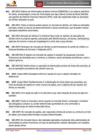 41) (BB 2007) Sistema de Informações do Banco Central (SISBACEN) é um sistema eletrônico
de coleta, armazenagem e troca de informações que liga o Banco Central do Brasil (BACEN)
aos agentes do Sistema Financeiro Nacional (SFN), onde são registradas todas as operações
de câmbio realizadas no país.
42) (BB 2007) Todos os bancos podem operar no mercado de câmbio, em todas as operações
previstas, exceto os bancos de desenvolvimento e caixas econômicas, que só podem realizar
operações específicas autorizadas.
43) (BB 2007) Mercado de câmbio é o ambiente físico onde se realizam as operações de
câmbio entre os próprios agentes autorizados pelo BACEN (bancos, corretoras, distribuidoras,
agências de turismo e meios de hospedagem) e entre eles e seus clientes.
44) (BB 2007) Participam do mercado de câmbio as administradoras de cartão de crédito e a
Empresa Brasileira de Correios e Telégrafos (ECT)
45) (BB 2007/02) O objetivo do mercado de capitais é canalizar as poupanças (recursos
financeiros) da sociedade para o comércio, a indústria, outras atividades econômicas e para o
próprio governo.
46) (BB 2007/02) Underwriting é a operação de distribuição primária de títulos tão-somente, já
que as operações secundárias não utilizam essa via.
47) (BRB- Cespe-2005) Sociedade anônima é aquela em que o capital é dividido em
debêntures.
48) (BRB- Cespe-2003) Desdobramento é a distribuição de novas ações aos acionistas, por
meio da diluição do capital em maior número de ações, com o objetivo de dar liquidez aos
títulos no mercado.
49) (BB 2007) Uma opção de ação é um derivativo cujo valor depende do preço da ação em
questão.
50) (BB 2007) Tanto no mercado a termo quanto no mercado futuro, comprador e vendedor
são obrigados a comprar ou vender determinada quantidade de uma commodity a
determinado preço em determinada data futura.
51)
(BB 2007) No mercado de opções, são negociados direitos de compra ou venda de um lote
de ações, com prazos determinados e preços indeterminados.
52) (BB 2007) No mercado futuro, são realizadas operações envolvendo lotes padronizados de
commodities ou ativos financeiros, em que os participantes realizam operações com cotações
atuais desses ativos
Prof. Edgar Abreu

www.acasadoconcurseiro.com.br

Página 134

 