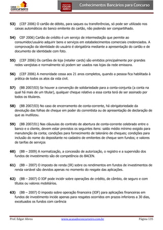53) (CEF 2006) O cartão de débito, para saques ou transferências, só pode ser utilizado nos
caixas automáticos do banco emitente do cartão, não podendo ser compartilhado.
54) CEF 2006) Cartão de crédito é um serviço de intermediação que permite ao
consumidor/usuário adquirir bens e serviços em estabelecimentos comerciais credenciados. A
comprovação da identidade do usuário é obrigatória mediante a apresentação do cartão e de
documento de identidade com foto.
55) (CEF 2006) Os cartões de loja (retailer cards) são emitidos principalmente por grandes
redes varejistas e normalmente só podem ser usados nas lojas da rede emissora.
56) (CEF 2006) A menoridade cessa aos 21 anos completos, quando a pessoa fica habilitada à
prática de todos os atos da vida civil.
57) (BB 2007/03) Se houver a convenção de solidariedade para a conta-conjunta (a conta na
qual há mais de um titular), qualquer cheque relativo a essa conta terá de ser assinado por
todos os titulares.
58) (BB 2007/03) No caso de encerramento de conta-corrente, há obrigatoriedade da
devolução das folhas de cheque em poder do correntista ou de apresentação de declaração de
que as inutilizou.
59) (BB 2007/01) Nas cláusulas do contrato de abertura de conta-corrente celebrado entre o
banco e o cliente, devem estar previstos os seguintes itens: saldo médio mínimo exigido para
manutenção da conta; condições para fornecimento de talonário de cheques; condições para
inclusão do nome do depositante no cadastro de emitentes de cheque sem fundos; e valores
de tarifas de serviços
60) (BB – 2009) A normatização, a concessão de autorização, o registro e a supervisão dos
fundos de investimento são de competência do BACEN.
61) (BB – 2007) O imposto de renda (IR) sobre os rendimentos em fundos de investimentos de
renda variável são devidos apenas no momento do resgate das aplicações.
62) (BB – 2007) O IOF pode incidir sobre operações de crédito, de câmbio, de seguro e com
títulos ou valores mobiliários.
63) (BB – 2007) O imposto sobre operação financeira (IOF) para aplicações financeiras em
fundos de investimento incide apenas para resgates ocorridos em prazos inferiores a 30 dias,
excetuados os fundos com carência

Prof. Edgar Abreu

www.acasadoconcurseiro.com.br

Página 135

 