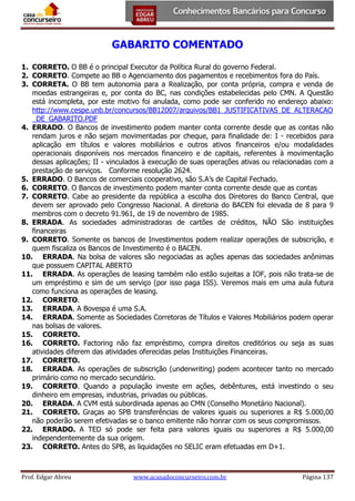 GABARITO COMENTADO
1. CORRETO. O BB é o principal Executor da Política Rural do governo Federal.
2. CORRETO. Compete ao BB o Agenciamento dos pagamentos e recebimentos fora do País.
3. CORRETA. O BB tem autonomia para a Realização, por conta própria, compra e venda de
moedas estrangeiras e, por conta do BC, nas condições estabelecidas pelo CMN. A Questão
está incompleta, por este motivo foi anulada, como pode ser conferido no endereço abaixo:
http://www.cespe.unb.br/concursos/BB12007/arquivos/BB1_JUSTIFICATIVAS_DE_ALTERACAO
_DE_GABARITO.PDF
4. ERRADO. O Bancos de investimento podem manter conta corrente desde que as contas não
rendam juros e não sejam movimentadas por cheque, para finalidade de: I - recebidos para
aplicação em títulos e valores mobiliários e outros ativos financeiros e/ou modalidades
operacionais disponíveis nos mercados financeiro e de capitais, referentes à movimentação
dessas aplicações; II - vinculados à execução de suas operações ativas ou relacionadas com a
prestação de serviços. Conforme resolução 2624.
5. ERRADO. O Bancos de comerciais cooperativo, são S.A’s de Capital Fechado.
6. CORRETO. O Bancos de investimento podem manter conta corrente desde que as contas
7. CORRETO. Cabe ao presidente da república a escolha dos Diretores do Banco Central, que
devem ser aprovado pelo Congresso Nacional. A diretoria do BACEN foi elevada de 8 para 9
membros com o decreto 91.961, de 19 de novembro de 1985.
8. ERRADA. As sociedades administradoras de cartões de créditos, NÃO São instituições
financeiras
9. CORRETO. Somente os bancos de Investimentos podem realizar operações de subscrição, e
quem fiscaliza os Bancos de Investimento é o BACEN.
10. ERRADA. Na bolsa de valores são negociadas as ações apenas das sociedades anônimas
que possuem CAPITAL ABERTO
11. ERRADA. As operações de leasing também não estão sujeitas a IOF, pois não trata-se de
um empréstimo e sim de um serviço (por isso paga ISS). Veremos mais em uma aula futura
como funciona as operações de leasing.
12. CORRETO.
13. ERRADA. A Bovespa é uma S.A.
14. ERRADA. Somente as Sociedades Corretoras de Títulos e Valores Mobiliários podem operar
nas bolsas de valores.
15. CORRETO.
16. CORRETO. Factoring não faz empréstimo, compra direitos creditórios ou seja as suas
atividades diferem das atividades oferecidas pelas Instituições Financeiras.
17. CORRETO.
18. ERRADA. As operações de subscrição (underwriting) podem acontecer tanto no mercado
primário como no mercado secundário.
19. CORRETO. Quando a população investe em ações, debêntures, está investindo o seu
dinheiro em empresas, industrias, privadas ou públicas.
20. ERRADA. A CVM está subordinada apenas ao CMN (Conselho Monetário Nacional).
21. CORRETO. Graças ao SPB transferências de valores iguais ou superiores a R$ 5.000,00
não poderão serem efetivadas se o banco emitente não honrar com os seus compromissos.
22. ERRADO. A TED só pode ser feita para valores iguais ou superiores a R$ 5.000,00
independentemente da sua origem.
23. CORRETO. Antes do SPB, as liquidações no SELIC eram efetuadas em D+1.

Prof. Edgar Abreu

www.acasadoconcurseiro.com.br

Página 137

 