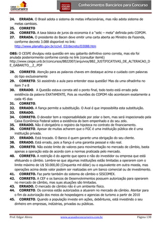 24. ERRADA. O Brasil adota o sistema de metas inflacionárias, mas não adota sistema de
metas cambiais.
25. CORRETO
26. CORRETO. A taxa básica de juros da economia é a “selic – meta” definida pelo COPOM.
27. ERRADA. O presidente do Bacen deve emitir uma carta aberta ao Ministro da Fazenda,
conforme decreto 3.088 disponível no link:
http://www.planalto.gov.br/ccivil_03/decreto/D3088.htm
OBS: O CESPE divulgou esta questão em seu gabarito definitivo como correta, mas ela foi
anulada posteriormente conforme consta no link (consultar item6)
http://www.cespe.unb.br/concursos/BB22007/arquivos/BB2_JUSTIFICATIVAS_DE_ALTERACAO_D
E_GABARITO__2_.PDF
28. CORRETO. Atenção para as palavras chaves em destaque acima e cuidado com palavras
do tipo exclusivamente
29. CORRETO. Só assistindo a aula para entender essa questão! Mas da uma olhadinha no
item 7 e 8
30. ERRADO. A Questão estava correta até o ponto final, todo texto está errado pela
existência da palavra EXATAMENTE, Pois as reuniões do COPOM não acontecem exatamente a
cada 45 dias
31. CORRETO.
32. ERRADO. A fiança permite a substituição. O Aval é que impossibilita esta substituição.
33. ERRADO.
34. CORRETO. O devedor tem a responsabilidade por zelar o bem, mas será inspecionado pela
Caixa Econômica Federal sobre a existência do bem empenhado e do seu zelo.
35. ERRADO. Não é obrigatório o registro da hipoteca no contrato de financiamento.
36. CORRETO. Apesar de muitas acharem que o FGC é uma instituição pública ele é uma
instituição privada.
37. ERRADO. Está trocado. O Banco é quem garante uma obrigação do seu cliente.
38. ERRADO. Está errado, pois a fiança é uma garantia pessoal e não real.
39. CORRETO. Não existe limite de valores para movimentação no mercado de câmbio, basta
apenas a operação esta de acordo com a normas praticada pelo mercado.
40. CORRETO. A restrição é do agente que opera e não do investidor ou empresa que está
efetuando o câmbio. Lembre-se que algumas instituições estão limitadas a operarem com o
limite máximo de U$ 50.000,00 (Cinquenta mil dólar) ou o equivalente em outra moeda, mas
operações acima deste valor podem ser realizadas em um banco comercial ou de investimento.
41. CORRETO. Faz parte também do sistema de câmbio o SISCOMEX.
42. CORRETO. A CEF e os bancos de Desenvolvimentos possuem autorização para operarem
no mercado de câmbio, mas suas atuações são limitadas.
43. ERRADO. O mercado de câmbio não é um ambiente físico.
44. CORRETO. Os correios estão autorizados a atuarem no mercado de câmbio. Atentar para
o fim da autorização dos meios de hospedagens e agencias de turismo a partir de 2010
45. CORRETO. Quando a população investe em ações, debêntures, está investindo o seu
dinheiro em empresas, indústrias, privadas ou públicas.

Prof. Edgar Abreu

www.acasadoconcurseiro.com.br

Página 138

 