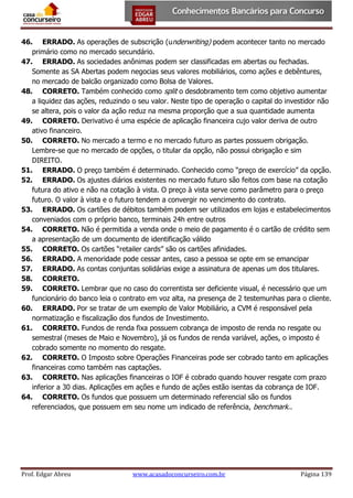 46. ERRADO. As operações de subscrição (underwriting) podem acontecer tanto no mercado
primário como no mercado secundário.
47. ERRADO. As sociedades anônimas podem ser classificadas em abertas ou fechadas.
Somente as SA Abertas podem negocias seus valores mobiliários, como ações e debêntures,
no mercado de balcão organizado como Bolsa de Valores.
48. CORRETO. Também conhecido como split o desdobramento tem como objetivo aumentar
a liquidez das ações, reduzindo o seu valor. Neste tipo de operação o capital do investidor não
se altera, pois o valor da ação reduz na mesma proporção que a sua quantidade aumenta
49. CORRETO. Derivativo é uma espécie de aplicação financeira cujo valor deriva de outro
ativo financeiro.
50. CORRETO. No mercado a termo e no mercado futuro as partes possuem obrigação.
Lembre-se que no mercado de opções, o titular da opção, não possui obrigação e sim
DIREITO.
51. ERRADO. O preço também é determinado. Conhecido como “preço de exercício” da opção.
52. ERRADO. Os ajustes diários existentes no mercado futuro são feitos com base na cotação
futura do ativo e não na cotação à vista. O preço à vista serve como parâmetro para o preço
futuro. O valor à vista e o futuro tendem a convergir no vencimento do contrato.
53. ERRADO. Os cartões de débitos também podem ser utilizados em lojas e estabelecimentos
conveniados com o próprio banco, terminais 24h entre outros
54. CORRETO. Não é permitida a venda onde o meio de pagamento é o cartão de crédito sem
a apresentação de um documento de identificação válido
55. CORRETO. Os cartões “retailer cards” são os cartões afinidades.
56. ERRADO. A menoridade pode cessar antes, caso a pessoa se opte em se emancipar
57. ERRADO. As contas conjuntas solidárias exige a assinatura de apenas um dos titulares.
58. CORRETO.
59. CORRETO. Lembrar que no caso do correntista ser deficiente visual, é necessário que um
funcionário do banco leia o contrato em voz alta, na presença de 2 testemunhas para o cliente.
60. ERRADO. Por se tratar de um exemplo de Valor Mobiliário, a CVM é responsável pela
normatização e fiscalização dos fundos de Investimento.
61. CORRETO. Fundos de renda fixa possuem cobrança de imposto de renda no resgate ou
semestral (meses de Maio e Novembro), já os fundos de renda variável, ações, o imposto é
cobrado somente no momento do resgate.
62. CORRETO. O Imposto sobre Operações Financeiras pode ser cobrado tanto em aplicações
financeiras como também nas captações.
63. CORRETO. Nas aplicações financeiras o IOF é cobrado quando houver resgate com prazo
inferior a 30 dias. Aplicações em ações e fundo de ações estão isentas da cobrança de IOF.
64. CORRETO. Os fundos que possuem um determinado referencial são os fundos
referenciados, que possuem em seu nome um indicado de referência, benchmark..

Prof. Edgar Abreu

www.acasadoconcurseiro.com.br

Página 139

 